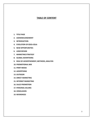 3 
TABLE OF CONTENT 
1. TITLE PAGE 
2. ACKNOWLEDGEMENT 
3. INTRODUCTION 
4. EVOLUTION OF COCA-COLA 
5. NEW OPPORTUNITIES 
6. LOGO DESIGN 
7. MARKETING STRATEGY 
8. GLOBAL ADVERTISING 
9. ROLE OF ADVERTISEMENT, METHODS, ANALYSIS 
10. PROMOTIONAL MIX 
11. PRINT MEDIA 
12. ADVERTISING 
13. OUTDOOR 
14. DIRECT MARKETING 
15. INTERNET MARKETING 
16. SALES PROMOTION 
17. PERSONAL SELLING 
18. CONCLUSION 
19. REFERENCES 
 