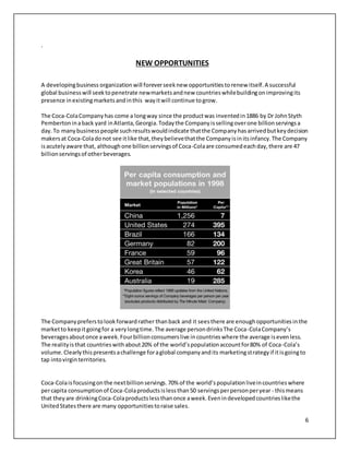6 
. 
NEW OPPORTUNITIES 
A developing business organization will forever seek new opportunities to renew itself. A successful 
global business will seek to penetrate new markets and new countries while building on improving its 
presence in existing markets and in this way it will continue to grow. 
The Coca-Cola Company has come a long way since the product was invented in 1886 by Dr John Styth 
Pemberton in a back yard in Atlanta, Georgia. Today the Company is selling over one billion servings a 
day. To many business people such results would indicate that the Company has arrived but key decision 
makers at Coca-Cola do not see it like that, they believe that the Company is in its infancy. The Company 
is acutely aware that, although one billion servings of Coca-Cola are consumed each day, there are 47 
billion servings of other beverages. 
The Company prefers to look forward rather than back and it sees there are enough opportunities in the 
market to keep it going for a very long time. The average person drinks The Coca-Cola Company’s 
beverages about once a week. Four billion consumers live in countries where the average is even less. 
The reality is that countries with about 20% of the world’s population account for 80% of Coca -Cola’s 
volume. Clearly this presents a challenge for a global company and its marketing strategy if it is going to 
tap into virgin territories. 
Coca-Cola is focusing on the next billion servings. 70% of the world’s population live in countries where 
per capita consumption of Coca-Cola products is less than 50 servings per person per year - this means 
that they are drinking Coca-Cola products less than once a week. Even in developed countries like the 
United States there are many opportunities to raise sales. 
 