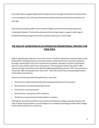 9 
Coca-Cola is able to engage in global advertising because the messages created about its products have 
a universal appeal. Coca-Cola's powerful brand personality has become a vehicle for promotion in its 
own right. 
Coca-Cola has provided a platform for a number of highly successful artistic and sporting events, 
including the Olympics. The brand has also proven to be strong enough to support a wide range of 
branded merchandise bought not only for its quality, but because it is fashionable. 
THE ROLE OF ADVERTISING IN AN INTEGRATED PROMOTIONAL STRATEGY FOR 
COCA-COLA 
Advertising really plays a big role in Coca-Cola’s success. Its advertising has been rather pervasive, as one 
of Woodruff’s stated goals was to ensure that everyone on Earth drank Coca-Cola as their preferred 
beverage. Advertising for Coca-Cola is now almost everywhere, especially in southern areas of North 
America, such as Atlanta, where Coca-Cola was born. The most popular words in the world in 20th 
contrary are: God, she and Coca-Cola. After the highest popularization of word – “OK”, the second one is 
“Coca-Cola”. 98% of the people know “Coca-Cola”. That’s the result of Coca-Cola spending 6 hundred 
million dollar on promotions. 
There are five main ways of promoting the brand – Coca-Cola. 
 The first one is traditional advertising, like showing advertisements on TV or posters. 
 The second one is the sponsoring of sport events. 
 The third one is online promotion. 
 The fourth one is selling Coca-Cola’s collections. 
 The fifth one is local promotion held by bottlers or retailers. 
Although the main advertisements in every country still follow this strategy, especially using the local 
stars to attract young customers, Coca-Cola begun to use computer technology to make cartoon images 
which matches local culture or just funny. 
 