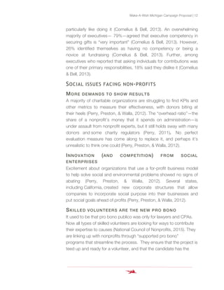 Make-A-Wish Michigan Campaign Proposal | 12
particularly like doing it (Cornelius & Bell, 2013). An overwhelming
majority of executives— 79%—agreed that executive competency in
securing gifts is “very important” (Cornelius & Bell, 2013). However,
26% identified themselves as having no competency or being a
novice at fundraising (Cornelius & Bell, 2013). Further, among
executives who reported that asking individuals for contributions was
one of their primary responsibilities, 18% said they dislike it (Cornelius
& Bell, 2013).
SOCIAL ISSUES FACING NON-PROFITS
MORE DEMANDS TO SHOW RESULTS
A majority of charitable organizations are struggling to find KPIs and
other metrics to measure their effectiveness, with donors biting at
their heels (Perry, Preston, & Walla, 2012). The “overhead ratio”—the
share of a nonprofit’s money that it spends on administration—is
under assault from nonprofit experts, but it still holds sway with many
donors and some charity regulators (Perry, 2011). No perfect
evaluation measure has come along to replace it, and perhaps it’s
unrealistic to think one could (Perry, Preston, & Walla, 2012).
INNOVATION (AND COMPETITION) FROM SOCIAL
ENTERPRISES
Excitement about organizations that use a for-profit business model
to help solve social and environmental problems showed no signs of
abating (Perry, Preston, & Walla, 2012). Several states,
including California, created new corporate structures that allow
companies to incorporate social purpose into their businesses and
put social goals ahead of profits (Perry, Preston, & Walla, 2012).
SKILLED VOLUNTEERS ARE THE NEW PRO BONO
It used to be that pro bono publico was only for lawyers and CPAs.
Now all types of skilled volunteers are looking for ways to contribute
their expertise to causes (National Council of Nonprofits, 2015). They
are linking up with nonprofits through “supported pro bono”
programs that streamline the process. They ensure that the project is
teed up and ready for a volunteer, and that the candidate has the
 