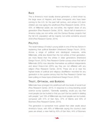 Make-A-Wish Michigan Campaign Proposal | 19
RACE
This is America’s most racially diverse generation, a trend driven by
the large wave of Hispanic and Asian immigrants who have been
coming to the U.S. for the past half century, and whose U.S.-born
children are now aging into adulthood (Pew Research Center, 2014).
43% of Millennial adults are non-white, the highest share of any
generation (Pew Research Center, 2014). About half of newborns in
America today are non-white, and the Census Bureau projects that
the full U.S. population will be majority non-white sometime around
2043 (Pew Research Center, 2014).
POLITICS
The racial makeup of today’s young adults is one of the key factors in
explaining their political liberalism (Interbrand Design Forum, 2015).
Across a range of political and ideological measures, white
Millennials, while less liberal than the non-whites of their generation,
are more liberal than the whites in older generations (Interbrand
Design Forum, 2015). Pew Research Center surveys show that half of
Millennials (50%) now describe themselves as political independents
and about three-in-ten (29%) say they are not affiliated with any
religion (Pew Research Center, 2014). These are at or near the
highest levels of political and religious disaffiliation recorded for any
generation in the quarter-century that the Pew Research Center has
been polling on these topics (Interbrand Design Forum, 2015).
TRUST, OPTIMISM, AND BURDENS
Millennials have emerged into adulthood with low levels of social trust
(Pew Research Center, 2014). In response to a long-standing social
science survey question, “Generally speaking, would you say that
most people can be trusted or that you can’t be too careful in dealing
with people,” just 19% of Millennials say most people can be trusted,
compared with 31% of Gen Xers, 37% of Silents and 40% of
Boomers (Pew Research Center, 2014).
This generation is somewhat more upbeat than older adults about
America’s future, with 49% of Millennials saying the country’s best
years are ahead, a view held by 42% of Gen Xers, 44% of Boomers
 