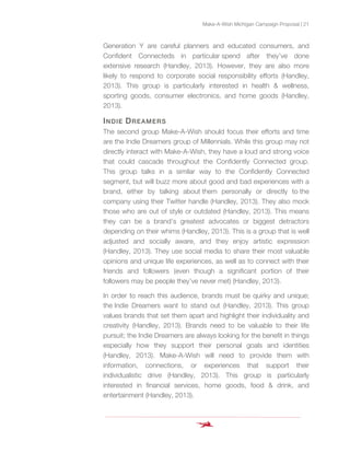 Make-A-Wish Michigan Campaign Proposal | 21
Generation Y are careful planners and educated consumers, and
Confident Connecteds in particular spend after they’ve done
extensive research (Handley, 2013). However, they are also more
likely to respond to corporate social responsibility efforts (Handley,
2013). This group is particularly interested in health & wellness,
sporting goods, consumer electronics, and home goods (Handley,
2013).
INDIE DREAMERS
The second group Make-A-Wish should focus their efforts and time
are the Indie Dreamers group of Millennials. While this group may not
directly interact with Make-A-Wish, they have a loud and strong voice
that could cascade throughout the Confidently Connected group.
This group talks in a similar way to the Confidently Connected
segment, but will buzz more about good and bad experiences with a
brand, either by talking about them personally or directly to the
company using their Twitter handle (Handley, 2013). They also mock
those who are out of style or outdated (Handley, 2013). This means
they can be a brand’s greatest advocates or biggest detractors
depending on their whims (Handley, 2013). This is a group that is well
adjusted and socially aware, and they enjoy artistic expression
(Handley, 2013). They use social media to share their most valuable
opinions and unique life experiences, as well as to connect with their
friends and followers (even though a significant portion of their
followers may be people they’ve never met) (Handley, 2013).
In order to reach this audience, brands must be quirky and unique;
the Indie Dreamers want to stand out (Handley, 2013). This group
values brands that set them apart and highlight their individuality and
creativity (Handley, 2013). Brands need to be valuable to their life
pursuit; the Indie Dreamers are always looking for the benefit in things
especially how they support their personal goals and identities
(Handley, 2013). Make-A-Wish will need to provide them with
information, connections, or experiences that support their
individualistic drive (Handley, 2013). This group is particularly
interested in financial services, home goods, food & drink, and
entertainment (Handley, 2013).
 