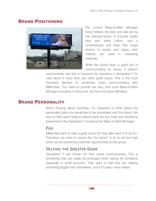 Make-A-Wish Michigan Campaign Proposal | 25
BRAND POSITIONING
The current Make-A-Wish Michigan
brand follows the look and feel set by
the national brand. It includes bright
blue and white colors, and a
contemporary and clean feel. Large
photos of events and happy wish
children are used in marketing
materials.
While the brand does a good job of
communicating its cause, it doesn’t
communicate why this is important for someone in Generation Y to
care about it more than any other great cause. This is the most
important element to remember when communicating with
Millennials. You need to provide the why, and once Make-A-Wish
Michigan succeeds in doing this, the how and what will follow.
BRAND PERSONALITY
When thinking about branding, it’s important to think about the
personality traits one would like to be associated with the brand. We
here at Red Hare Creative believe there are four traits that should be
presented to the Generation Y audience for Make-A-Wish Michigan.
FUN
Millennials want to help a great cause but they also want it to be fun.
Therefore, we need to ensure the “fun factor” is at an all time high
when we are presenting volunteer opportunities to this group.
HELPING THE GREATER GOOD
Generation Y are known for their social consciousness. This is
something that can easily be leveraged when asking for donations
especially in small amounts. They want to feel they are helping
something bigger than themselves, and if it’s easy—even better!
 