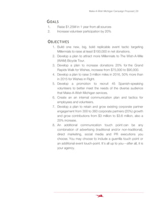 Make-A-Wish Michigan Campaign Proposal | 29
GOALS
1. Raise $1.25M in 1 year from all sources
2. Increase volunteer participation by 20%
OBJECTIVES
1. Build one new, big, bold replicable event tactic targeting
Millennials to raise at least $100,000 in net donations.
2. Develop a plan to attract more Millennials to The Wish-A-Mile
(WAM) Bicycle Tour.
3. Develop a plan to increase donations 20% for the Grand
Rapids Walk for Wishes, increase from $75,000 to $90,000.
4. Develop a plan to raise 3 million miles in 2016, 50% more than
in 2015 for Wishes in Flight.
5. Develop a promotion to recruit 45 Spanish-speaking
volunteers to better meet the needs of the diverse audience
that Make-A-Wish Michigan services.
6. Create an an internal communication plan and tactics for
employees and volunteers.
7. Develop a plan to retain and grow existing corporate partner
engagement from 300 to 360 corporate partners (20%) growth
and grow contributions from $3 million to $3.6 million, also a
20% increase.
8. An additional communication touch point can be any
combination of advertising (traditional and/or non-traditional),
direct marketing, social media and PR executions you
choose. You may choose to include a guerrilla touch point or
an additional event touch-point. It’s all up to you---after all, it is
your agency.
 