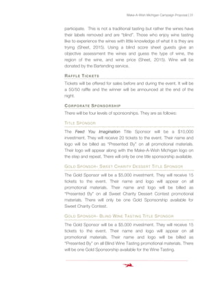 Make-A-Wish Michigan Campaign Proposal | 31
participate. This is not a traditional tasting but rather the wines have
their labels removed and are “blind”. Those who enjoy wine tasting
like to experience the wines with little knowledge of what it is they are
trying (Sheet, 2015). Using a blind score sheet guests give an
objective assessment the wines and guess the type of wine, the
region of the wine, and wine price (Sheet, 2015). Wine will be
donated by the Bartending service.
RAFFLE TICKETS
Tickets will be offered for sales before and during the event. It will be
a 50/50 raffle and the winner will be announced at the end of the
night.
CORPORATE SPONSORSHIP
There will be four levels of sponsorships. They are as follows:
TITLE SPONSOR
The Feed You Imagination Title Sponsor will be a $10,000
investment. They will receive 20 tickets to the event. Their name and
logo will be billed as “Presented By” on all promotional materials.
Their logo will appear along with the Make-A-Wish Michigan logo on
the step and repeat. There will only be one title sponsorship available.
GOLD SPONSOR- SWEET CHARITY DESSERT TITLE SPONSOR
The Gold Sponsor will be a $5,000 investment. They will receive 15
tickets to the event. Their name and logo will appear on all
promotional materials. Their name and logo will be billed as
“Presented By” on all Sweet Charity Dessert Contest promotional
materials. There will only be one Gold Sponsorship available for
Sweet Charity Contest.
GOLD SPONSOR- BLIND WINE TASTING TITLE SPONSOR
The Gold Sponsor will be a $5,000 investment. They will receive 15
tickets to the event. Their name and logo will appear on all
promotional materials. Their name and logo will be billed as
“Presented By” on all Blind Wine Tasting promotional materials. There
will be one Gold Sponsorship available for the Wine Tasting.
 