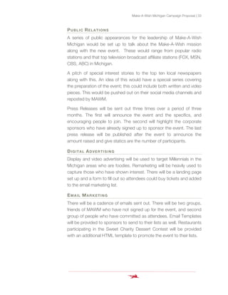 Make-A-Wish Michigan Campaign Proposal | 33
PUBLIC RELATIONS
A series of public appearances for the leadership of Make-A-Wish
Michigan would be set up to talk about the Make-A-Wish mission
along with the new event. These would range from popular radio
stations and that top television broadcast affiliate stations (FOX, MSN,
CBS, ABC) in Michigan.
A pitch of special interest stories to the top ten local newspapers
along with this. An idea of this would have a special series covering
the preparation of the event; this could include both written and video
pieces. This would be pushed out on their social media channels and
reposted by MAWM.
Press Releases will be sent out three times over a period of three
months. The first will announce the event and the specifics, and
encouraging people to join. The second will highlight the corporate
sponsors who have already signed up to sponsor the event. The last
press release will be published after the event to announce the
amount raised and give statics are the number of participants.
DIGITAL ADVERTISING
Display and video advertising will be used to target Millennials in the
Michigan areas who are foodies. Remarketing will be heavily used to
capture those who have shown interest. There will be a landing page
set up and a form to fill out so attendees could buy tickets and added
to the email marketing list.
EMAIL MARKETING
There will be a cadence of emails sent out. There will be two groups,
friends of MAWM who have not signed up for the event, and second
group of people who have committed as attendees. Email Templates
will be provided to sponsors to send to their lists as well. Restaurants
participating in the Sweet Charity Dessert Contest will be provided
with an additional HTML template to promote the event to their lists.
 