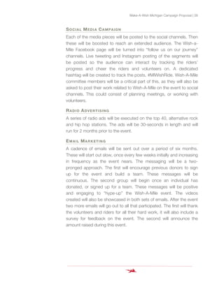 Make-A-Wish Michigan Campaign Proposal | 38
SOCIAL MEDIA CAMPAIGN
Each of the media pieces will be posted to the social channels. Then
these will be boosted to reach an extended audience. The Wish-a-
Mile Facebook page will be turned into “follow us on our journey”
channels. Live tweeting and Instagram posting of the segments will
be posted so the audience can interact by tracking the riders’
progress and cheer the riders and volunteers on. A dedicated
hashtag will be created to track the posts, #MIWishRide. Wish-A-Mile
committee members will be a critical part of this, as they will also be
asked to post their work related to Wish-A-Mile on the event to social
channels. This could consist of planning meetings, or working with
volunteers.
RADIO ADVERTISING
A series of radio ads will be executed on the top 40, alternative rock
and hip hop stations. The ads will be 30-seconds in length and will
run for 2 months prior to the event.
EMAIL MARKETING
A cadence of emails will be sent out over a period of six months.
These will start out slow, once every few weeks initially and increasing
in frequency as the event nears. The messaging will be a two-
pronged approach. The first will encourage previous donors to sign
up for the event and build a team. These messages will be
continuous. The second group will begin once an individual has
donated, or signed up for a team. These messages will be positive
and engaging to “hype-up” the Wish-A-Mile event. The videos
created will also be showcased in both sets of emails. After the event
two more emails will go out to all that participated. The first will thank
the volunteers and riders for all their hard work, it will also include a
survey for feedback on the event. The second will announce the
amount raised during this event.
 