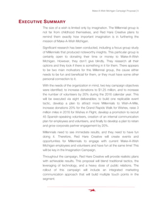 Make-A-Wish Michigan Campaign Proposal | 5
EXECUTIVE SUMMARY
The size of a wish is limited only by imagination. The Millennial group is
not far from childhood themselves, and Red Hare Creative plans to
remind them exactly how important imagination is in furthering the
mission of Make-A-Wish Michigan.
Significant research has been conducted, including a focus group study
of Millennials that produced noteworthy insights. This particular group is
certainly open to donating their time or money to Make-A-Wish
Michigan. However, they don’t give blindly. They research all their
options and they look if there is something in it for them. There appears
to be two main motivators for this Millennial group, the cause either
needs to be fun and beneficial for them, or they must have some other
personal connection to it.
With the needs of the organization in mind, two key campaign objectives
were identified; to increase donations to $1.25 million, and to increase
the number of volunteers by 20% during the 2016 calendar year. This
will be executed via eight deliverables; to build one replicable event
tactic, develop a plan to attract more Millennials to Wish-A-Mile,
increase donations 20% for the Grand Rapids Walk for Wishes, raise 3
million miles in 2016 for Wishes in Flight, develop a promotion to recruit
45 Spanish-speaking volunteers, creation of an internal communication
plan for employees and volunteers, and finally to develop a plan to retain
and grow corporate partner engagement by 20%.
Millennials need to see immediate results, and they need to have fun
doing it. Therefore, Red Hare Creative will create events and
opportunities for Millennials to engage with current Make-A-Wish
Michigan employees and volunteers and have fun at the same time! This
will be key in the Imagination Campaign.
Throughout the campaign, Red Hare Creative will provide realistic plans
with achievable results. This proposal will blend traditional tactics, the
leveraging of technology, and a heavy dose of public relations. The
rollout of this campaign will include an integrated marketing
communication approach that will build multiple touch points in the
segment.
 