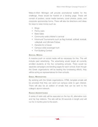 Make-A-Wish Michigan Campaign Proposal | 41
Make-A-Wish Michigan will provide promotional toolkits for the
challenge, these would be hosted on a landing page. These will
consist of posters, social media banners, cover photos, posts, and
corporate sponsorship forms. There will also be directions and ideas
for ways to raise money such as;
• Bingo
• Penny wars
• Bake Sales
• Community-wide children’s carnival
• Intramural Tournaments such as flag football, softball, kickball,
volleyball, and Ultimate Frisbee
• Karaoke for a Cause
• Campus wide scavenger hunt
• Fort Building Contest
SOCIAL MEDIA
A massive push on social media will be necessary for this. This will
include paid advertising. The advertising would target all currently
enrolled students at the five competing schools. There would be
separate campaigns and landing pages for each school. Even though
the Greek organizations will be leading the fundraising efforts, they
will be acting as representatives for their schools.
EMAIL MARKETING
By working with the Greek organizations, HTML template emails will
be provided that they can send out campus wide to gain interest.
There will also be an edition of emails that can be sent to the
college’s alumni network.
RADIO ADVERTISING
A series of radio ads will be executed on the top 40, alternative rock
and hip hop stations. The ads will be 30-seconds in length and will
run for 2 months prior to the event.
 