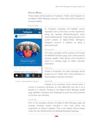 Make-A-Wish Michigan Campaign Proposal | 48
SOCIAL MEDIA
These videos will be posted on Facebook, Twitter and Instagram on
the Make-A-Wish Michigan accounts. These posts will be boosted to
increase visibility.
INSTAGRAM
An Instagram campaign will highlight current
volunteers with a short story of their experience.
Using the hashtag #DesearOtorgante which
means #WishGranter. These will be posted in the
current stream of Make-A-Wish Michigan’s
Instagram account in addition to being a
sponsored post.
FACEBOOK
The video campaign will be pushed out through
the MAWM Facebook page, and it will boosted to
increase visibility. There will be a link included to
direct to a landing page to collect volunteer
information.
TWITTER
Similar to Facebook, the video campaign will be
pushed out on Twitter with a bit.ly pointing to a
landing page to capture volunteers.
LINKEDIN
LinkedIn is an important social channel when it
comes to acquiring volunteers as may Millennials may see it as a
benefit on a resume. Posting to the Make-A-Wish Michigan profile
page will allow volunteers and employees to push the announcement
out to their own networks.
YOUTUBE
Prior to the campaign starting, the Make-A-Wish Michigan page will
undergo branding update including a new cover photo and
organization of videos in playlists. Then a new playlist will be created
under the new #WishGranter and #DesearOtorgante hashtags.
FIGURE 7: INSTAGRAM POST EXAMPLE
 