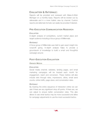Make-A-Wish Michigan Campaign Proposal | 59
EVALUATION & RATIONALE:
Reports will be provided and reviewed with Make-A-Wish
Michigan on a monthly basis. Reports will be broken out by
deliverable and in a more holistic view by channel. Custom
reports and alternate formats can easily be provided if desired.
PRE-EXECUTION COMMUNICATION RESEARCH
EVALUATION
In-depth analysis of competitors, current market place and
target audience including a focus group of Millennials.
RATIONALE
A focus group of Millennials was held to gain exact insight into
nonprofit giving. In-depth analysis helps to provide a
groundwork of knowledge to build a smart and thoughtful
campaign around.
POST-EXECUTION EVALUATION
OWNED MEDIA
EVALUATION
Social media channel, websites, landing pages, and email
marketing campaigns will be tracked each month for
engagement, reach and conversion. These metrics will also
include click through rates, impressions, clicks, email send
counts, online traffic, page views, and conversation rates.
RATIONALE
By tracking the entire sequence of interaction online we can
see if there are any significant drop off points. If there are, we
can adjust to ensure better conversation rates. This also
allows to see what tactics may be more successful and allow
for campaign adjustments to use the most successful tactics.
 