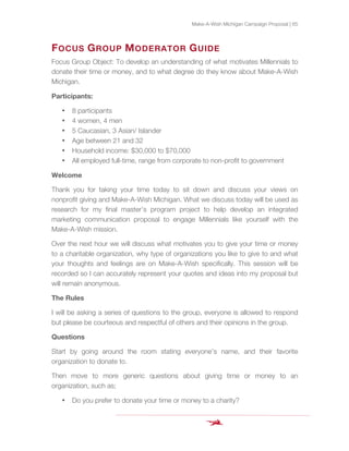 Make-A-Wish Michigan Campaign Proposal | 65
FOCUS GROUP MODERATOR GUIDE
Focus Group Object: To develop an understanding of what motivates Millennials to
donate their time or money, and to what degree do they know about Make-A-Wish
Michigan.
Participants:
• 8 participants
• 4 women, 4 men
• 5 Caucasian, 3 Asian/ Islander
• Age between 21 and 32
• Household income: $30,000 to $70,000
• All employed full-time, range from corporate to non-profit to government
Welcome
Thank you for taking your time today to sit down and discuss your views on
nonprofit giving and Make-A-Wish Michigan. What we discuss today will be used as
research for my final master’s program project to help develop an integrated
marketing communication proposal to engage Millennials like yourself with the
Make-A-Wish mission.
Over the next hour we will discuss what motivates you to give your time or money
to a charitable organization, why type of organizations you like to give to and what
your thoughts and feelings are on Make-A-Wish specifically. This session will be
recorded so I can accurately represent your quotes and ideas into my proposal but
will remain anonymous.
The Rules
I will be asking a series of questions to the group, everyone is allowed to respond
but please be courteous and respectful of others and their opinions in the group.
Questions
Start by going around the room stating everyone’s name, and their favorite
organization to donate to.
Then move to more generic questions about giving time or money to an
organization, such as;
• Do you prefer to donate your time or money to a charity?
 