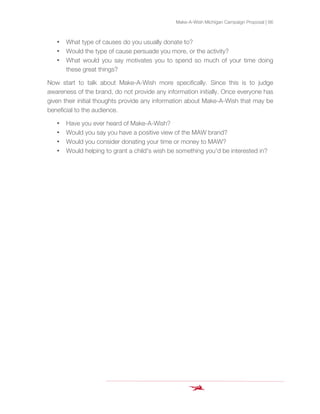 Make-A-Wish Michigan Campaign Proposal | 66
• What type of causes do you usually donate to?
• Would the type of cause persuade you more, or the activity?
• What would you say motivates you to spend so much of your time doing
these great things?
Now start to talk about Make-A-Wish more specifically. Since this is to judge
awareness of the brand, do not provide any information initially. Once everyone has
given their initial thoughts provide any information about Make-A-Wish that may be
beneficial to the audience.
• Have you ever heard of Make-A-Wish?
• Would you say you have a positive view of the MAW brand?
• Would you consider donating your time or money to MAW?
• Would helping to grant a child's wish be something you'd be interested in?
 