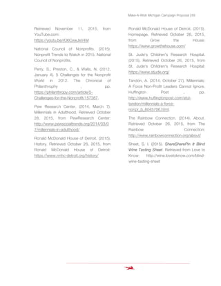 Make-A-Wish Michigan Campaign Proposal | 69
Retrieved November 11, 2015, from
YouTube.com:
https://youtu.be/rO6CxwJxV4M
National Council of Nonprofits. (2015).
Nonprofit Trends to Watch in 2015. National
Council of Nonprofits.
Perry, S., Preston, C., & Walla, N. (2012,
January 4). 5 Challenges for the Nonprofit
World in 2012. The Chronical of
Philanthrophy , pp.
https://philanthropy.com/article/5-
Challenges-for-the-Nonprofit/157387.
Pew Research Center. (2014, March 7).
Millennials in Adulthood. Retrieved October
28, 2015, from PewResearch Center:
http://www.pewsocialtrends.org/2014/03/0
7/millennials-in-adulthood/
Ronald McDonald House of Detroit. (2015).
History. Retrieved October 26, 2015, from
Ronald McDonald House of Detroit:
https://www.rmhc-detroit.org/history/
Ronald McDonald House of Detroit. (2015).
Homepage. Retrieved October 26, 2015,
from Grow the House:
https://www.growthehouse.com/
St. Jude's Children's Research Hospital.
(2015). Retrieved October 26, 2015, from
St. Jude's Children's Research Hospital:
https://www.stjude.org/
Tandon, A. (2014, October 27). Millennials:
A Force Non-Profit Leaders Cannot Ignore.
Huffington Post , pp.
http://www.huffingtonpost.com/atul-
tandon/millennials-a-force-
nonpr_b_6045706.html.
The Rainbow Connection. (2014). About.
Retrieved October 26, 2015, from The
Rainbow Connection:
http://www.rainbowconnection.org/about/
Sheet, S. I. (2015). ShareSharePin It Blind
Wine Tasting Sheet. Retrieved from Love to
Know: http://wine.lovetoknow.com/blind-
wine-tasting-sheet
 