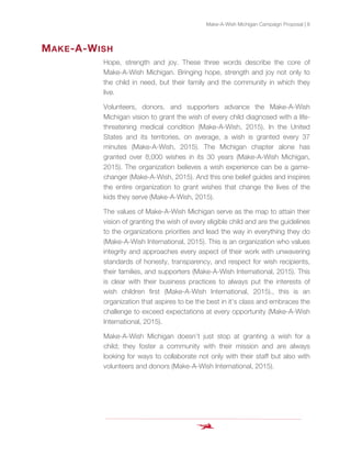 Make-A-Wish Michigan Campaign Proposal | 8
MAKE-A-WISH
Hope, strength and joy. These three words describe the core of
Make-A-Wish Michigan. Bringing hope, strength and joy not only to
the child in need, but their family and the community in which they
live.
Volunteers, donors, and supporters advance the Make-A-Wish
Michigan vision to grant the wish of every child diagnosed with a life-
threatening medical condition (Make-A-Wish, 2015). In the United
States and its territories, on average, a wish is granted every 37
minutes (Make-A-Wish, 2015). The Michigan chapter alone has
granted over 8,000 wishes in its 30 years (Make-A-Wish Michigan,
2015). The organization believes a wish experience can be a game-
changer (Make-A-Wish, 2015). And this one belief guides and inspires
the entire organization to grant wishes that change the lives of the
kids they serve (Make-A-Wish, 2015).
The values of Make-A-Wish Michigan serve as the map to attain their
vision of granting the wish of every eligible child and are the guidelines
to the organizations priorities and lead the way in everything they do
(Make-A-Wish International, 2015). This is an organization who values
integrity and approaches every aspect of their work with unwavering
standards of honesty, transparency, and respect for wish recipients,
their families, and supporters (Make-A-Wish International, 2015). This
is clear with their business practices to always put the interests of
wish children first (Make-A-Wish International, 2015)., this is an
organization that aspires to be the best in it’s class and embraces the
challenge to exceed expectations at every opportunity (Make-A-Wish
International, 2015).
Make-A-Wish Michigan doesn’t just stop at granting a wish for a
child; they foster a community with their mission and are always
looking for ways to collaborate not only with their staff but also with
volunteers and donors (Make-A-Wish International, 2015).
 