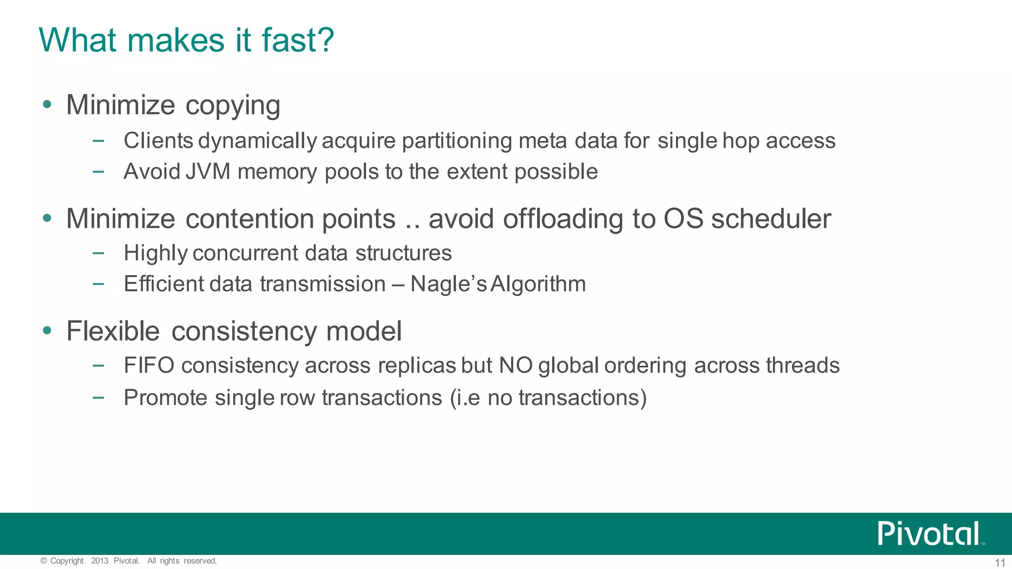 11©   Copyright   2013   Pivotal.   All   rights   reserved. What  makes  it  fast? Ÿ Minimize  copying – Clients  dynamically  acquire  partitioning  meta  data  for  single  hop  access – Avoid  JVM  memory  pools  to  the  extent  possible Ÿ Minimize  contention  points  ..  avoid  offloading  to  OS  scheduler – Highly  concurrent  data  structures – Efficient  data  transmission  – Nagle’s  Algorithm Ÿ Flexible  consistency  model   – FIFO  consistency  across  replicas  but  NO  global  ordering  across  threads – Promote  single  row  transactions  (i.e no  transactions) 