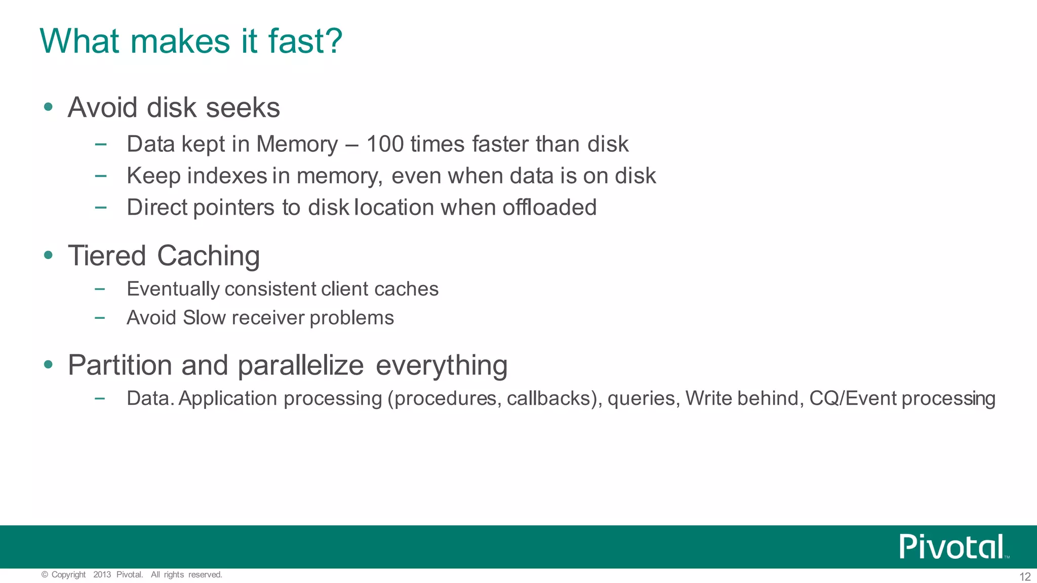 12©   Copyright   2013   Pivotal.   All   rights   reserved. What  makes  it  fast? Ÿ Avoid  disk  seeks – Data  kept  in  Memory  – 100  times  faster  than  disk – Keep  indexes  in  memory,  even  when  data  is  on  disk – Direct  pointers  to  disk  location  when  offloaded Ÿ Tiered  Caching – Eventually  consistent  client  caches – Avoid  Slow  receiver  problems Ÿ Partition  and  parallelize  everything – Data.  Application  processing  (procedures,  callbacks),  queries,  Write  behind,  CQ/Event  processing 