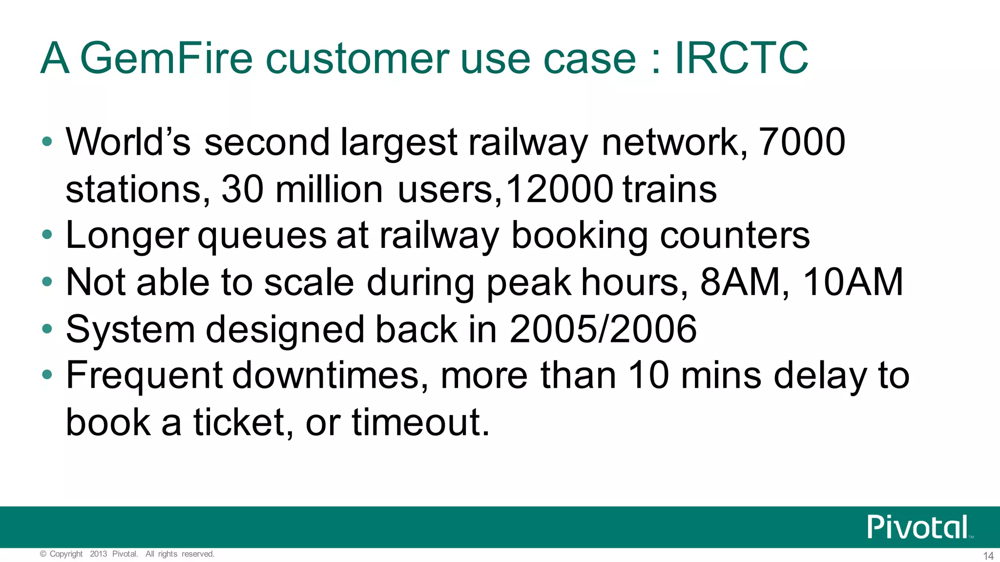 14©   Copyright   2013   Pivotal.   All   rights   reserved. A  GemFire  customer  use  case  :  IRCTC • World’s  second  largest  railway  network,  7000   stations,  30  million  users,12000  trains • Longer  queues  at  railway  booking  counters • Not  able  to  scale  during  peak  hours,  8AM,  10AM   • System  designed  back  in  2005/2006 • Frequent  downtimes,  more  than  10  mins  delay  to   book  a  ticket,  or  timeout. 