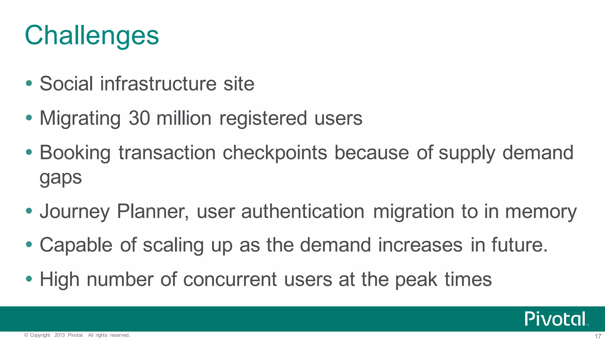 17©   Copyright   2013   Pivotal.   All   rights   reserved. Challenges Ÿ Social  infrastructure  site   Ÿ Migrating  30  million  registered  users Ÿ Booking  transaction  checkpoints  because  of  supply  demand   gaps Ÿ Journey  Planner,  user  authentication  migration  to  in  memory Ÿ Capable  of  scaling  up  as  the  demand  increases  in  future. Ÿ High  number  of  concurrent  users  at  the  peak  times 