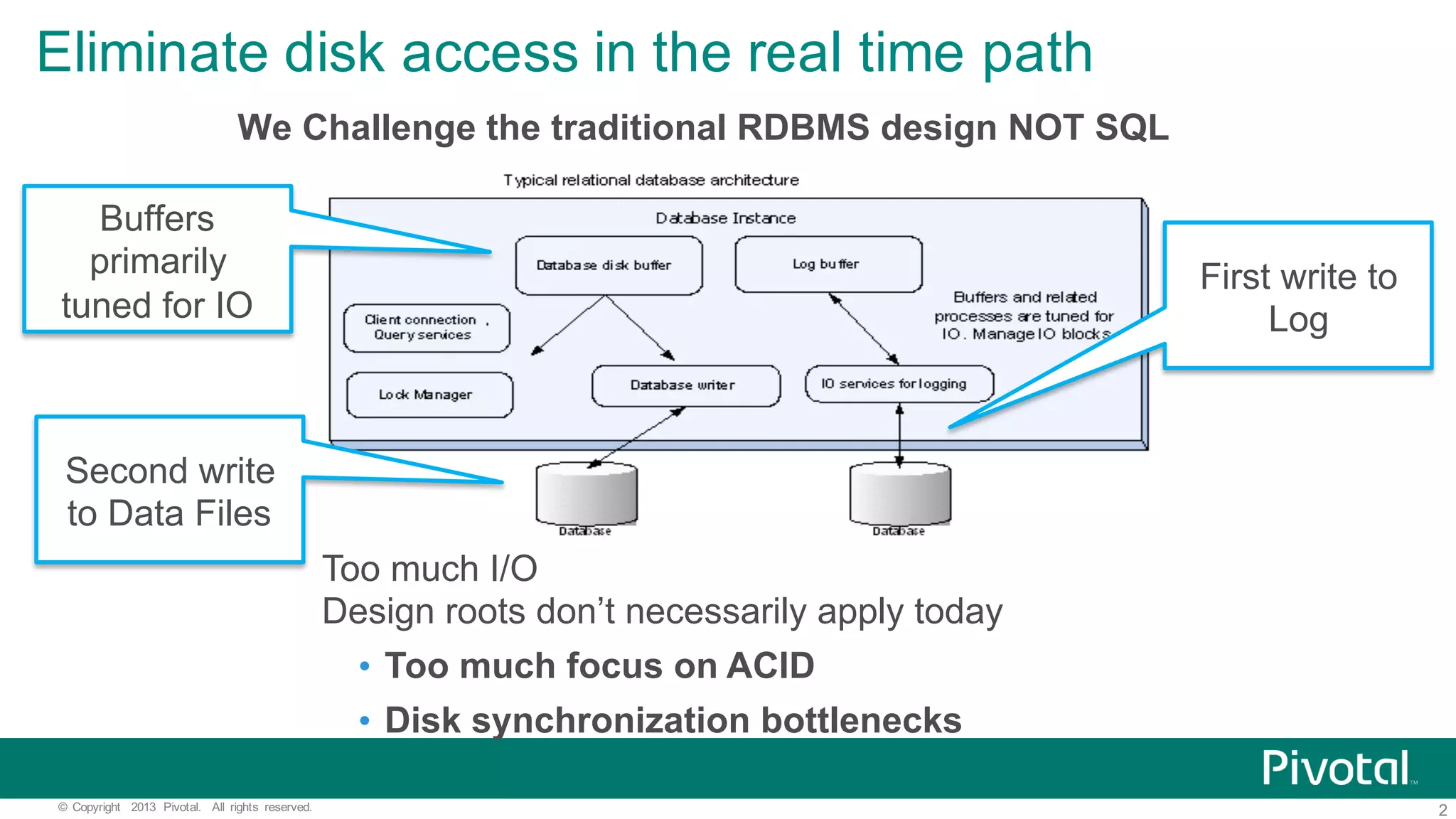 2©   Copyright   2013   Pivotal.   All   rights   reserved. Eliminate  disk  access  in  the  real  time  path Too  much  I/O Design  roots  don’t  necessarily  apply  today • Too  much  focus  on  ACID • Disk  synchronization  bottlenecks Buffers   primarily   tuned  for  IO First  write  to   Log Second  write   to  Data  Files We  Challenge  the  traditional  RDBMS  design  NOT  SQL 