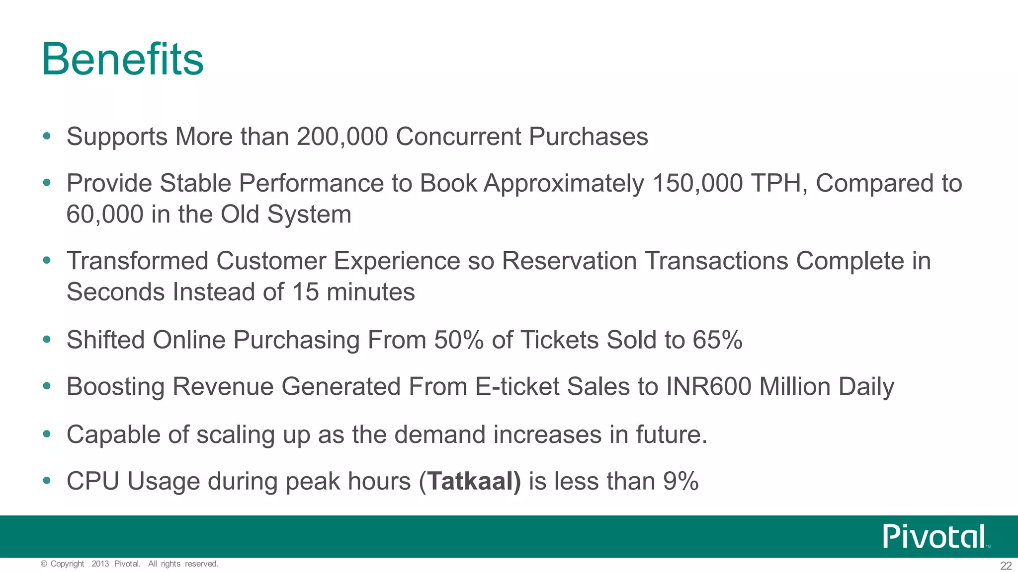22©   Copyright   2013   Pivotal.   All   rights   reserved. Benefits Ÿ Supports  More  than  200,000  Concurrent  Purchases Ÿ Provide  Stable  Performance  to  Book  Approximately  150,000  TPH,  Compared  to   60,000  in  the  Old  System Ÿ Transformed  Customer  Experience  so  Reservation  Transactions  Complete  in   Seconds  Instead  of  15  minutes Ÿ Shifted  Online  Purchasing  From  50%  of  Tickets  Sold  to  65% Ÿ Boosting  Revenue  Generated  From  E-­ticket  Sales  to  INR600  Million  Daily Ÿ Capable  of  scaling  up  as  the  demand  increases  in  future. Ÿ CPU  Usage  during  peak  hours  (Tatkaal) is  less  than  9% 