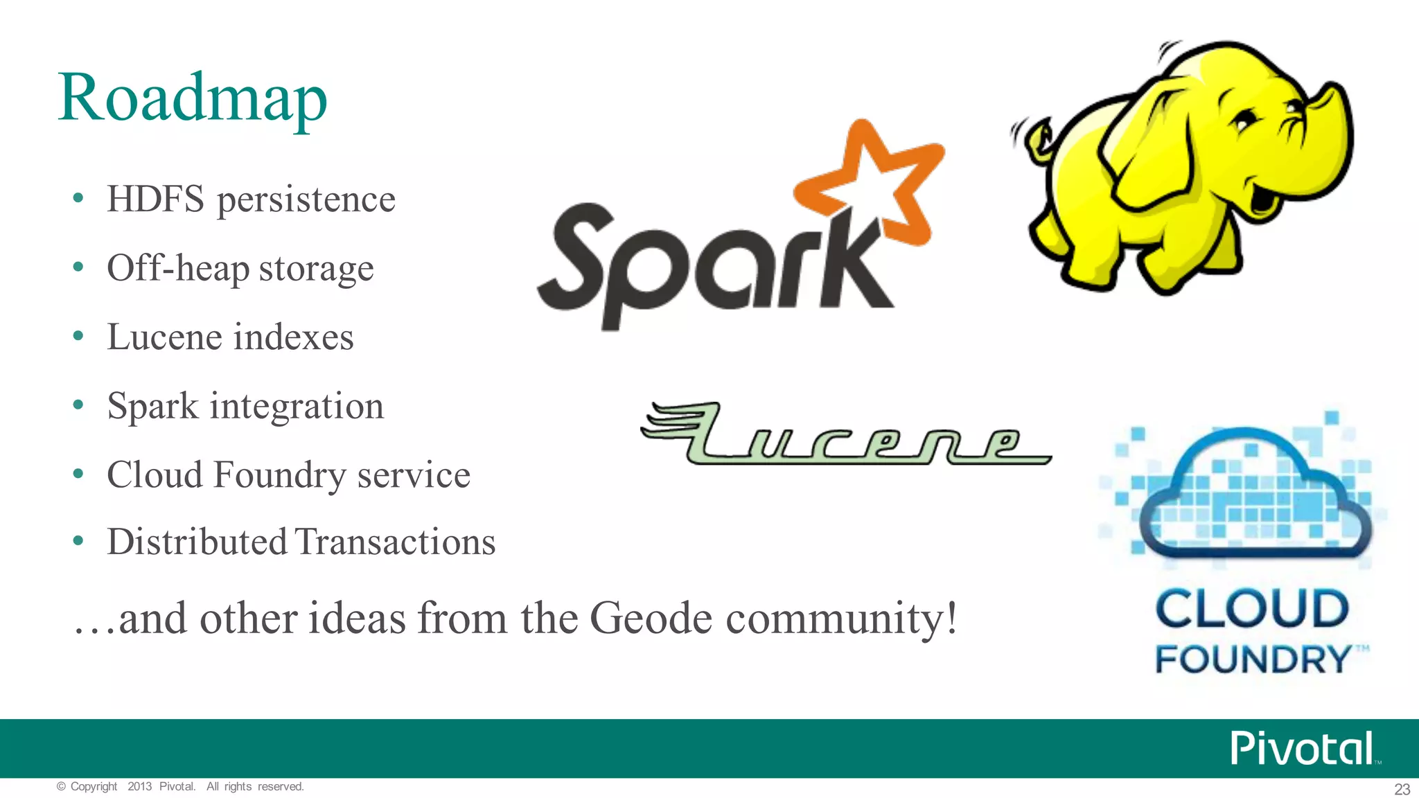 23©   Copyright   2013   Pivotal.   All   rights   reserved. Roadmap • HDFS persistence • Off-heap storage • Lucene indexes • Spark integration • Cloud Foundry service • DistributedTransactions …and other ideas from the Geode community! 