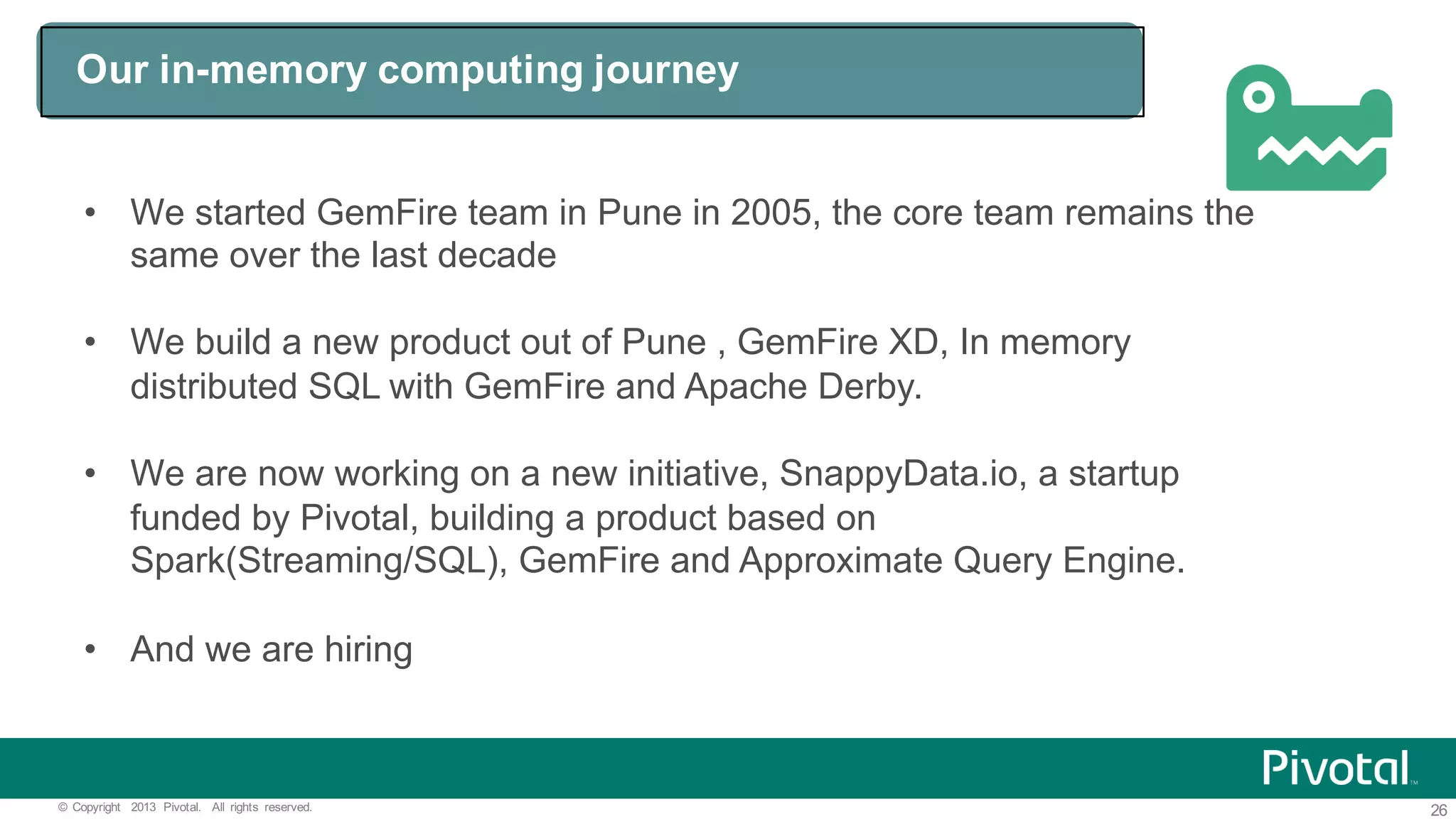 26©   Copyright   2013   Pivotal.   All   rights   reserved. Our  in-­memory  computing  journey   • We  started  GemFire team  in  Pune  in  2005,  the  core  team  remains  the   same  over  the  last  decade • We  build  a  new  product  out  of  Pune  ,  GemFire XD,  In  memory   distributed  SQL  with  GemFire and  Apache  Derby.   • We  are  now  working  on  a  new  initiative,  SnappyData.io,  a  startup   funded  by  Pivotal,  building  a  product  based  on   Spark(Streaming/SQL),  GemFire and  Approximate  Query  Engine.   • And  we  are  hiring 