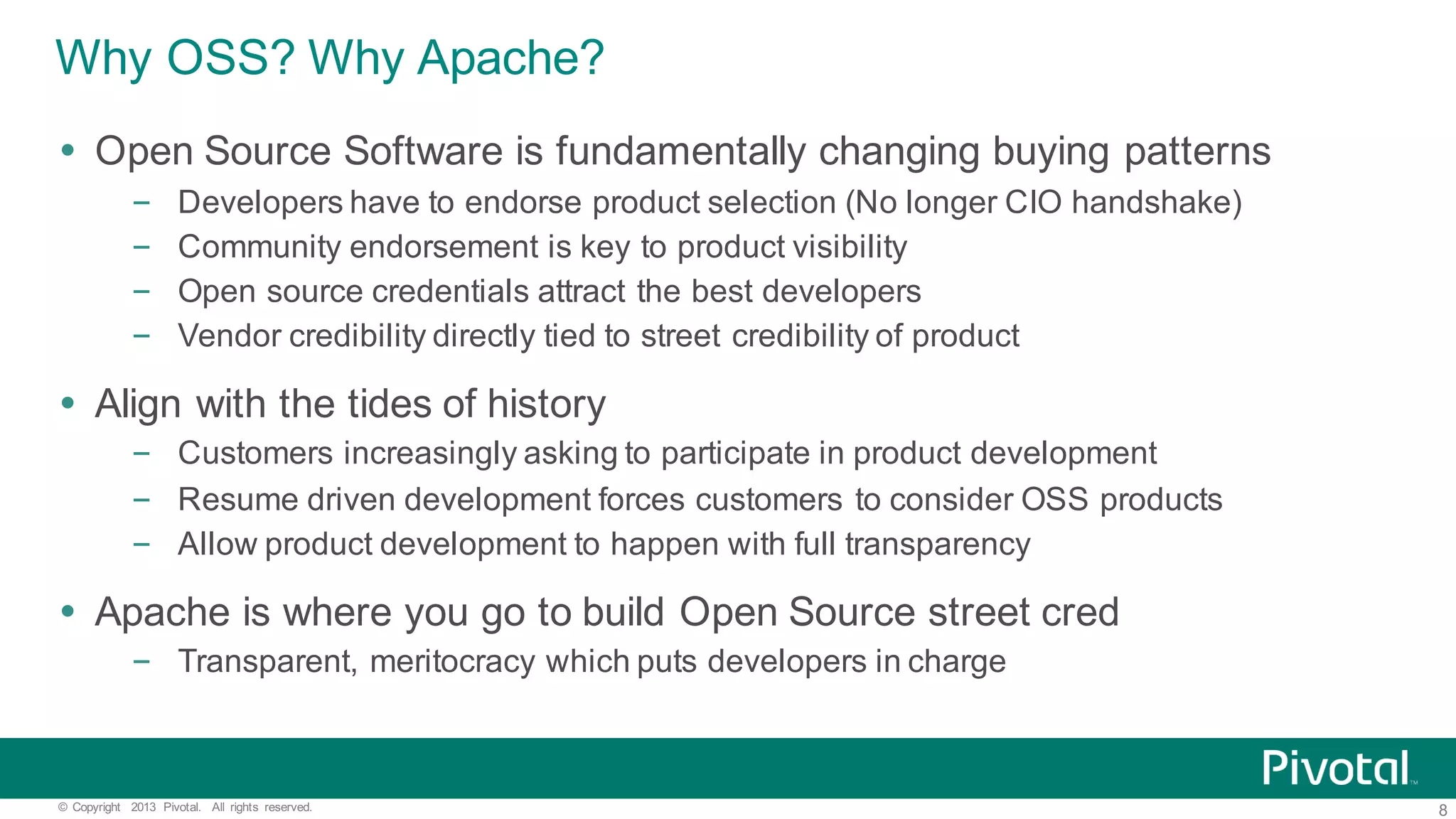 8©   Copyright   2013   Pivotal.   All   rights   reserved. Why  OSS?  Why  Apache? Ÿ Open  Source  Software  is  fundamentally  changing  buying  patterns – Developers  have  to  endorse  product  selection  (No  longer  CIO  handshake) – Community  endorsement  is  key  to  product  visibility – Open  source  credentials  attract  the  best  developers – Vendor  credibility  directly  tied  to  street  credibility  of  product Ÿ Align  with  the  tides  of  history – Customers  increasingly  asking  to  participate  in  product  development – Resume  driven  development  forces  customers  to  consider  OSS  products – Allow  product  development  to  happen  with  full  transparency Ÿ Apache  is  where  you  go  to  build  Open  Source  street  cred – Transparent,  meritocracy  which  puts  developers  in  charge 
