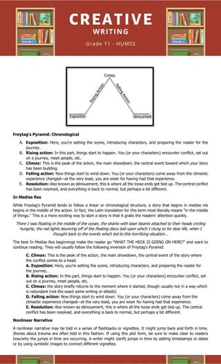 Freytag's Pyramid: Chronological
A. Exposition: Here, you’re setting the scene, introducing characters, and preparing the reader for the
journey.
B. Rising action: In this part, things start to happen. You (or your characters) encounter conflict, set out
on a journey, meet people, etc.
C. Climax: This is the peak of the action, the main showdown, the central event toward which your story
has been building.
D. Falling action: Now things start to wind down. You (or your characters) come away from the climactic
experience changed—at the very least, you are wiser for having had that experience.
E. Resolution: Also known as dénouement, this is where all the loose ends get tied up. The central conflict
has been resolved, and everything is back to normal, but perhaps a bit different.
In Medias Res
While Freytag's Pyramid tends to follow a linear or chronological structure, a story that begins in medias res
begins in the middle of the action. In fact, the Latin translation for this term most literally means "in the middle
of things." This is a more exciting way to start a story in that it grabs the readers' attention quickly.
There I was floating in the middle of the ocean, the sharks with laser beams attached to their heads circling
hungrily, the red lights bouncing off of the floating disco ball upon which I clung to for dear life, when I
thought back to the events which led to this horrifying situation...
The best In Medias Res beginnings make the reader go "WHAT THE HECK IS GOING ON HERE?" and want to
continue reading. They will usually follow the following inversion of Freytag's Pyramid:
C. Climax: This is the peak of the action, the main showdown, the central event of the story where
the conflict comes to a head.
A. Exposition: Here, you’re setting the scene, introducing characters, and preparing the reader for
the journey.
B. Rising action: In this part, things start to happen. You (or your characters) encounter conflict, set
out on a journey, meet people, etc.
C. Climax: the story briefly returns to the moment where it started, though usually not in a way which
is redundant (not the exact same writing or details)
D. Falling action: Now things start to wind down. You (or your characters) come away from the
climactic experience changed—at the very least, you are wiser for having had that experience.
E. Resolution: Also known as dénouement, this is where all the loose ends get tied up. The central
conflict has been resolved, and everything is back to normal, but perhaps a bit different.
Nonlinear Narrative
A nonlinear narrative may be told in a series of flashbacks or vignettes. It might jump back and forth in time.
Stories about trauma are often told in this fashion. If using this plot form, be sure to make clear to readers
how/why the jumps in time are occurring. A writer might clarify jumps in time by adding timestamps or dates
or by using symbolic images to connect different vignettes.
 