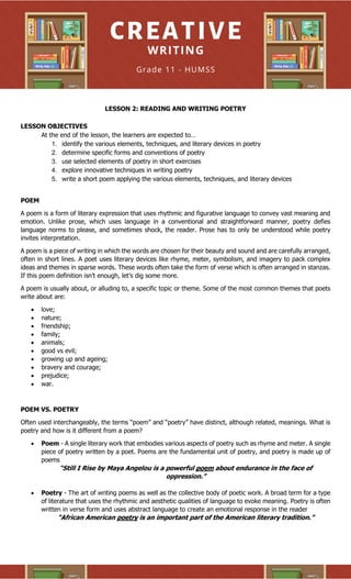 LESSON 2: READING AND WRITING POETRY
LESSON OBJECTIVES
At the end of the lesson, the learners are expected to…
1. identify the various elements, techniques, and literary devices in poetry
2. determine specific forms and conventions of poetry
3. use selected elements of poetry in short exercises
4. explore innovative techniques in writing poetry
5. write a short poem applying the various elements, techniques, and literary devices
POEM
A poem is a form of literary expression that uses rhythmic and figurative language to convey vast meaning and
emotion. Unlike prose, which uses language in a conventional and straightforward manner, poetry defies
language norms to please, and sometimes shock, the reader. Prose has to only be understood while poetry
invites interpretation.
A poem is a piece of writing in which the words are chosen for their beauty and sound and are carefully arranged,
often in short lines. A poet uses literary devices like rhyme, meter, symbolism, and imagery to pack complex
ideas and themes in sparse words. These words often take the form of verse which is often arranged in stanzas.
If this poem definition isn’t enough, let’s dig some more.
A poem is usually about, or alluding to, a specific topic or theme. Some of the most common themes that poets
write about are:
• love;
• nature;
• friendship;
• family;
• animals;
• good vs evil;
• growing up and ageing;
• bravery and courage;
• prejudice;
• war.
POEM VS. POETRY
Often used interchangeably, the terms “poem” and “poetry” have distinct, although related, meanings. What is
poetry and how is it different from a poem?
• Poem - A single literary work that embodies various aspects of poetry such as rhyme and meter. A single
piece of poetry written by a poet. Poems are the fundamental unit of poetry, and poetry is made up of
poems
“Still I Rise by Maya Angelou is a powerful poem about endurance in the face of
oppression.”
• Poetry - The art of writing poems as well as the collective body of poetic work. A broad term for a type
of literature that uses the rhythmic and aesthetic qualities of language to evoke meaning. Poetry is often
written in verse form and uses abstract language to create an emotional response in the reader
“African American poetry is an important part of the American literary tradition.”
 