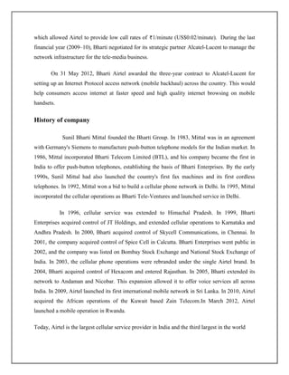 which allowed Airtel to provide low call rates of 1/minute (US$0.02/minute). During the last
financial year (2009–10), Bharti negotiated for its strategic partner Alcatel-Lucent to manage the
network infrastructure for the tele-media business.

       On 31 May 2012, Bharti Airtel awarded the three-year contract to Alcatel-Lucent for
setting up an Internet Protocol access network (mobile backhaul) across the country. This would
help consumers access internet at faster speed and high quality internet browsing on mobile
handsets.


History of company

             Sunil Bharti Mittal founded the Bharti Group. In 1983, Mittal was in an agreement
with Germany's Siemens to manufacture push-button telephone models for the Indian market. In
1986, Mittal incorporated Bharti Telecom Limited (BTL), and his company became the first in
India to offer push-button telephones, establishing the basis of Bharti Enterprises. By the early
1990s, Sunil Mittal had also launched the country's first fax machines and its first cordless
telephones. In 1992, Mittal won a bid to build a cellular phone network in Delhi. In 1995, Mittal
incorporated the cellular operations as Bharti Tele-Ventures and launched service in Delhi.

            In 1996, cellular service was extended to Himachal Pradesh. In 1999, Bharti
Enterprises acquired control of JT Holdings, and extended cellular operations to Karnataka and
Andhra Pradesh. In 2000, Bharti acquired control of Skycell Communications, in Chennai. In
2001, the company acquired control of Spice Cell in Calcutta. Bharti Enterprises went public in
2002, and the company was listed on Bombay Stock Exchange and National Stock Exchange of
India. In 2003, the cellular phone operations were rebranded under the single Airtel brand. In
2004, Bharti acquired control of Hexacom and entered Rajasthan. In 2005, Bharti extended its
network to Andaman and Nicobar. This expansion allowed it to offer voice services all across
India. In 2009, Airtel launched its first international mobile network in Sri Lanka. In 2010, Airtel
acquired the African operations of the Kuwait based Zain Telecom.In March 2012, Airtel
launched a mobile operation in Rwanda.

Today, Airtel is the largest cellular service provider in India and the third largest in the world
 