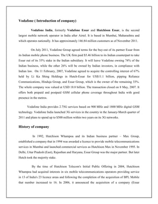 Vodafone ( Introduction of company)

          Vodafone India, formerly Vodafone Essar and Hutchison Essar, is the second
largest mobile network operator in India after Airtel. It is based in Mumbai, Maharashtra and
which operates nationally. It has approximately 146.84 million customers as of November 2011.

          On July 2011, Vodafone Group agreed terms for the buy-out of its partner Essar from
its Indian mobile phone business. The UK firm paid $5.46 billion to its Indian counterpart to take
Essar out of its 33% stake in the Indian subsidiary. It will leave Vodafone owning 74% of the
Indian business, while the other 26% will be owned by Indian investors, in compliance with
Indian law. On 11 February, 2007, Vodafone agreed to acquire the controlling interest of 67%
held by Li Ka Shing Holdings in Hutch-Essar for US$11.1 billion, pipping Reliance
Communications, Hinduja Group, and Essar Group, which is the owner of the remaining 33%.
The whole company was valued at USD 18.8 billion. The transaction closed on 8 May, 2007. It
offers both prepaid and postpaid GSM cellular phone coverage throughout India with good
presence in the metros.

      Vodafone India provides 2.75G services based on 900 MHz and 1800 MHz digital GSM
technology. Vodafone India launched 3G services in the country in the January-March quarter of
2011 and plans to spend up to $500 million within two years on its 3G networks.


History of company

           In 1992, Hutchison Whampoa and its Indian business partner – Max Group,
established a company that in 1994 was awarded a licence to provide mobile telecommunications
services in Mumbai and launched commercial services as Hutchison Max in November 1995. In
Delhi, Uttar Pradesh (East), Rajasthan and Haryana, Essar Group was the major partner. But later
Hutch took the majority stake.

          By the time of Hutchison Telecom's Initial Public Offering in 2004, Hutchison
Whampoa had acquired interests in six mobile telecommunications operators providing service
in 13 of India's 23 licence areas and following the completion of the acquisition of BPL Mobile
that number increased to 16. In 2006, it announced the acquisition of a company (Essar
 