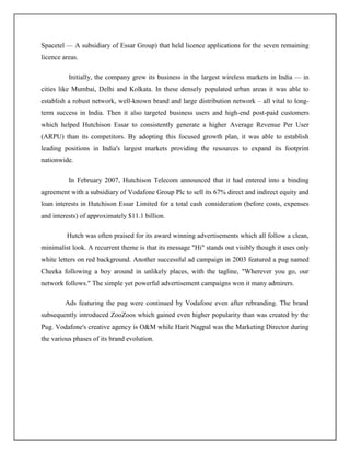 Spacetel — A subsidiary of Essar Group) that held licence applications for the seven remaining
licence areas.

          Initially, the company grew its business in the largest wireless markets in India — in
cities like Mumbai, Delhi and Kolkata. In these densely populated urban areas it was able to
establish a robust network, well-known brand and large distribution network – all vital to long-
term success in India. Then it also targeted business users and high-end post-paid customers
which helped Hutchison Essar to consistently generate a higher Average Revenue Per User
(ARPU) than its competitors. By adopting this focused growth plan, it was able to establish
leading positions in India's largest markets providing the resources to expand its footprint
nationwide.

          In February 2007, Hutchison Telecom announced that it had entered into a binding
agreement with a subsidiary of Vodafone Group Plc to sell its 67% direct and indirect equity and
loan interests in Hutchison Essar Limited for a total cash consideration (before costs, expenses
and interests) of approximately $11.1 billion.

         Hutch was often praised for its award winning advertisements which all follow a clean,
minimalist look. A recurrent theme is that its message "Hi" stands out visibly though it uses only
white letters on red background. Another successful ad campaign in 2003 featured a pug named
Cheeka following a boy around in unlikely places, with the tagline, "Wherever you go, our
network follows." The simple yet powerful advertisement campaigns won it many admirers.

         Ads featuring the pug were continued by Vodafone even after rebranding. The brand
subsequently introduced ZooZoos which gained even higher popularity than was created by the
Pug. Vodafone's creative agency is O&M while Harit Nagpal was the Marketing Director during
the various phases of its brand evolution.
 
