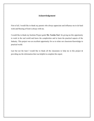 Acknowledgement



First of all, I would like to thank my parents who always appreciate and influence me to do hard
work and blessing of God is always with me.


I would like to thank my Institute Project guide Ms. Varsha Turi for giving me this opportunity
to work in the real world and know the complexities and to learn the practical aspects of the
Industry. This project was an excellent opportunity for us to relate our classroom Knowledge to
practical world.


Last but not the least I would like to thank all the classmates to help me in this project &
providing me the information that was helpful in complete this report.
 
