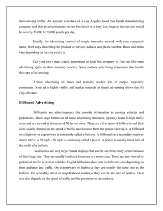 slow-moving traffic. An account executive of a Los Angeles-based bus bench manufacturing
company said that an advertisement on one bus bench at a busy Los Angeles intersection would
be seen by 35,000 to 50,000 people per day.

           Usually, the advertising consists of simple two-color artwork with your company's
name, brief copy describing the product or service, address and phone number. Rates and terms
vary depending on the city you're in.

           Call your city's mass transit department or local bus company to find out who rents
advertising space on their bus-stop benches. Some outdoor advertising companies also handle
this type of advertising.

           Transit advertising on buses and taxicabs reaches lots of people, especially
commuters. Your ad is highly visible, and market research on transit advertising shows that it's
very effective.


Billboard Advertising

           Billboards are advertisements that provide information to passing vehicles and
pedestrians. These large format out of home advertising structures, typically found in high traffic
areas and are viewed at distances of 50 feet or more. There are a few types of billboards and their
sizes usually depend on the speed of traffic and distance from the person viewing it. A billboard
on a highway or expressway is commonly called a bulletin. A billboard on a secondary roadway
where traffic is 30 mph - 50 mph is commonly called a poster. A poster is usually about half of
the width of a bulletin.
            Wallscapes are very large format displays that can be see from many streets because
of their large size. They are usually landmark locations in a metro area. These are also viewed by
pedestrian traffic as well as vehicles. Digital billboards also come in different sizes depending on
their audience and traffic. On expressways or highways they are usually the same size as the
bulletin. On secondary street or neighborhood roadways they can be the size of posters. Their
size also depends on the speed of traffic and the proximity to the roadway.
 