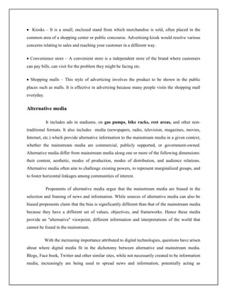 Kiosks – It is a small, enclosed stand from which merchandise is sold, often placed in the
common area of a shopping center or public concourse. Advertising kiosk would resolve various
concerns relating to sales and reaching your customer in a different way.

  Convenience store – A convenient store is a independent store of the brand where customers
can pay bills, can visit for the problem they might be facing etc.

  Shopping malls – This style of advertizing involves the product to be shown in the public
places such as malls. It is effective in advertzing because many people visits the shopping mall
everyday.


Alternative media

            It includes ads in stadiums, on gas pumps, bike racks, rest areas, and other non-
traditional formats. It also includes media (newspapers, radio, television, magazines, movies,
Internet, etc.) which provide alternative information to the mainstream media in a given context,
whether the mainstream media are commercial, publicly supported, or government-owned.
Alternative media differ from mainstream media along one or more of the following dimensions:
their content, aesthetic, modes of production, modes of distribution, and audience relations.
Alternative media often aim to challenge existing powers, to represent marginalized groups, and
to foster horizontal linkages among communities of interest.

            Proponents of alternative media argue that the mainstream media are biased in the
selection and framing of news and information. While sources of alternative media can also be
biased proponents claim that the bias is significantly different than that of the mainstream media
because they have a different set of values, objectives, and frameworks. Hence these media
provide an "alternative" viewpoint, different information and interpretations of the world that
cannot be found in the mainstream.

            With the increasing importance attributed to digital technologies, questions have arisen
about where digital media fit in the dichotomy between alternative and mainstream media.
Blogs, Face book, Twitter and other similar sites, while not necessarily created to be information
media, increasingly are being used to spread news and information, potentially acting as
 