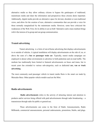 alternative media as they allow ordinary citizens to bypass the gatekeepers of traditional,
mainstream media and share the information and perspectives these citizens deem important.
Additionally, digital media provide an alternative space for deviant, dissident or non-traditional
views, and allow for the creation of new, alternative communities that can provide a voice for
those normally marginalized by the mainstream media. However, some have criticized the
weaknesses of the Web. First, for its ability to act as both "alternative and a mass medium brings
with it the tension of in-group and out-group communication.




Transit advertizing

          Transit advertizing is a form of out-of-home advertising that displays advertisements
in or outside of vehicles. A typical installation will display advertisements on the side of, on, or
above the seats of a bus or passenger train car. Typically, transit media campaigns are
employed in denser urban environments to advertise to both pedestrian and on-road traffic. The
medium has traditionally been limited to featured advertisements on buses and trams, but in
recent years has extended to various sub-categories, such as dedicated car, van or truck
advertising.

The most commonly used passenger vehicle in transit media fleets is the smart car made by
Mercedes Benz. Other popular vehicle models used are the Mini.




Radio advertisements

            Radio advertisements refers to the activity of attracting interest and attention to
products and/or services being offered with paid advertisements through radio broadcasting – a
transmission through radio for public or general use.

           These advertisements can come in the form of Radio Announcements, Radio
Billboards, commercial announcements, personal endorsements, promotions, blurbs, and plugs.
 