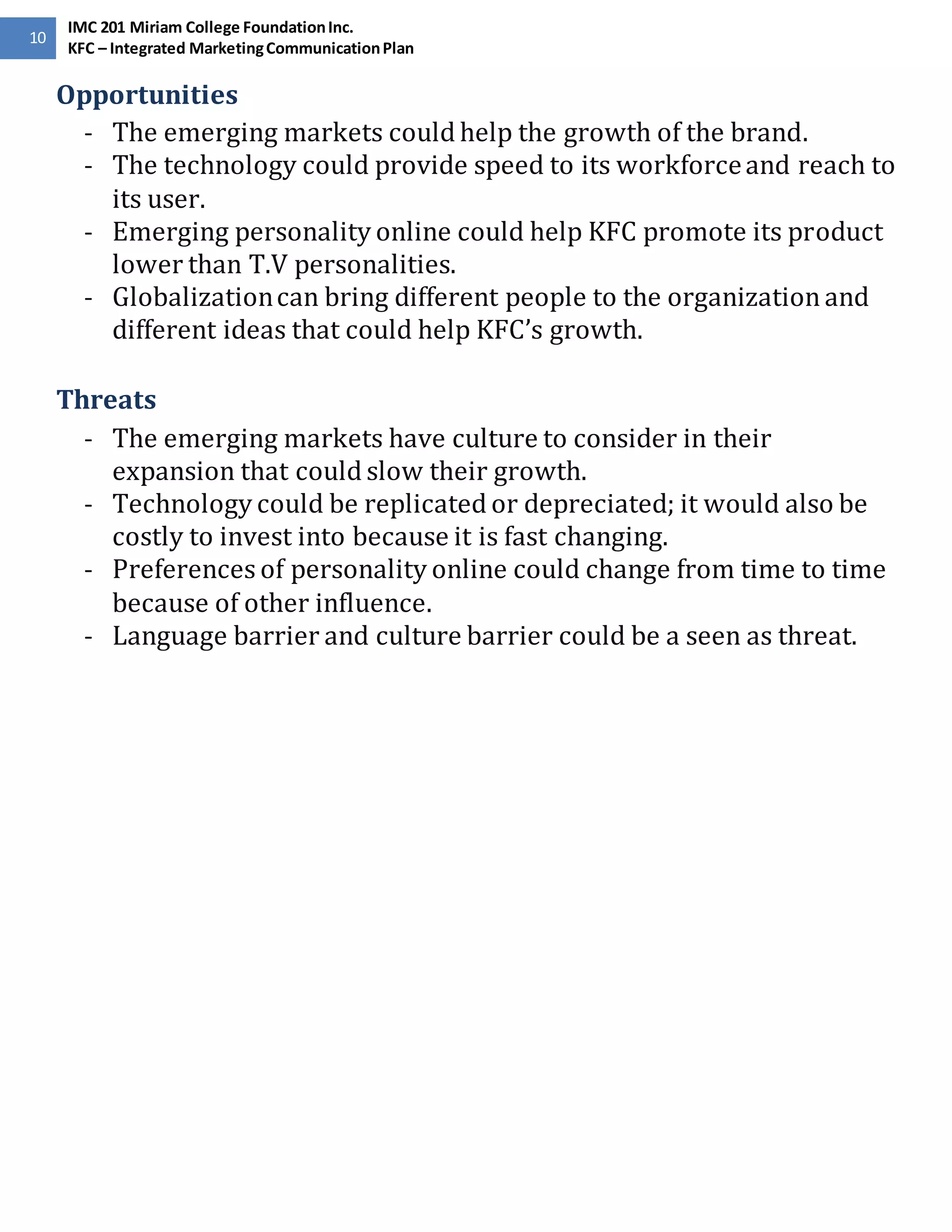 10 
IMC 201 Miriam College Foundation Inc. 
KFC – Integrated Marketing Communication Plan 
Opportunities 
- The emerging markets could help the growth of the brand. 
- The technology could provide speed to its workforce and reach to 
its user. 
- Emerging personality online could help KFC promote its product 
lower than T.V personalities. 
- Globalization can bring different people to the organization and 
different ideas that could help KFC’s growth. 
Threats 
- The emerging markets have culture to consider in their 
expansion that could slow their growth. 
- Technology could be replicated or depreciated; it would also be 
costly to invest into because it is fast changing. 
- Preferences of personality online could change from time to time 
because of other influence. 
- Language barrier and culture barrier could be a seen as threat. 
 