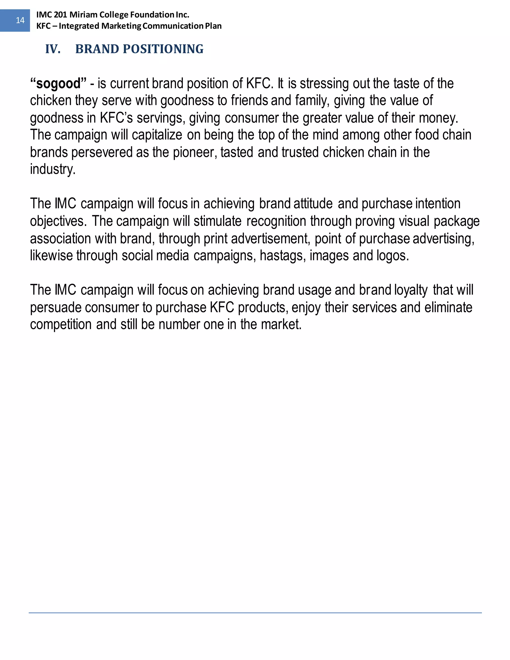 14 
IMC 201 Miriam College Foundation Inc. 
KFC – Integrated Marketing Communication Plan 
IV. BRAND POSITIONING 
“sogood” - is current brand position of KFC. It is stressing out the taste of the 
chicken they serve with goodness to friends and family, giving the value of 
goodness in KFC’s servings, giving consumer the greater value of their money. 
The campaign will capitalize on being the top of the mind among other food chain 
brands persevered as the pioneer, tasted and trusted chicken chain in the 
industry. 
The IMC campaign will focus in achieving brand attitude and purchase intention 
objectives. The campaign will stimulate recognition through proving visual package 
association with brand, through print advertisement, point of purchase advertising, 
likewise through social media campaigns, hastags, images and logos. 
The IMC campaign will focus on achieving brand usage and brand loyalty that will 
persuade consumer to purchase KFC products, enjoy their services and eliminate 
competition and still be number one in the market. 
 