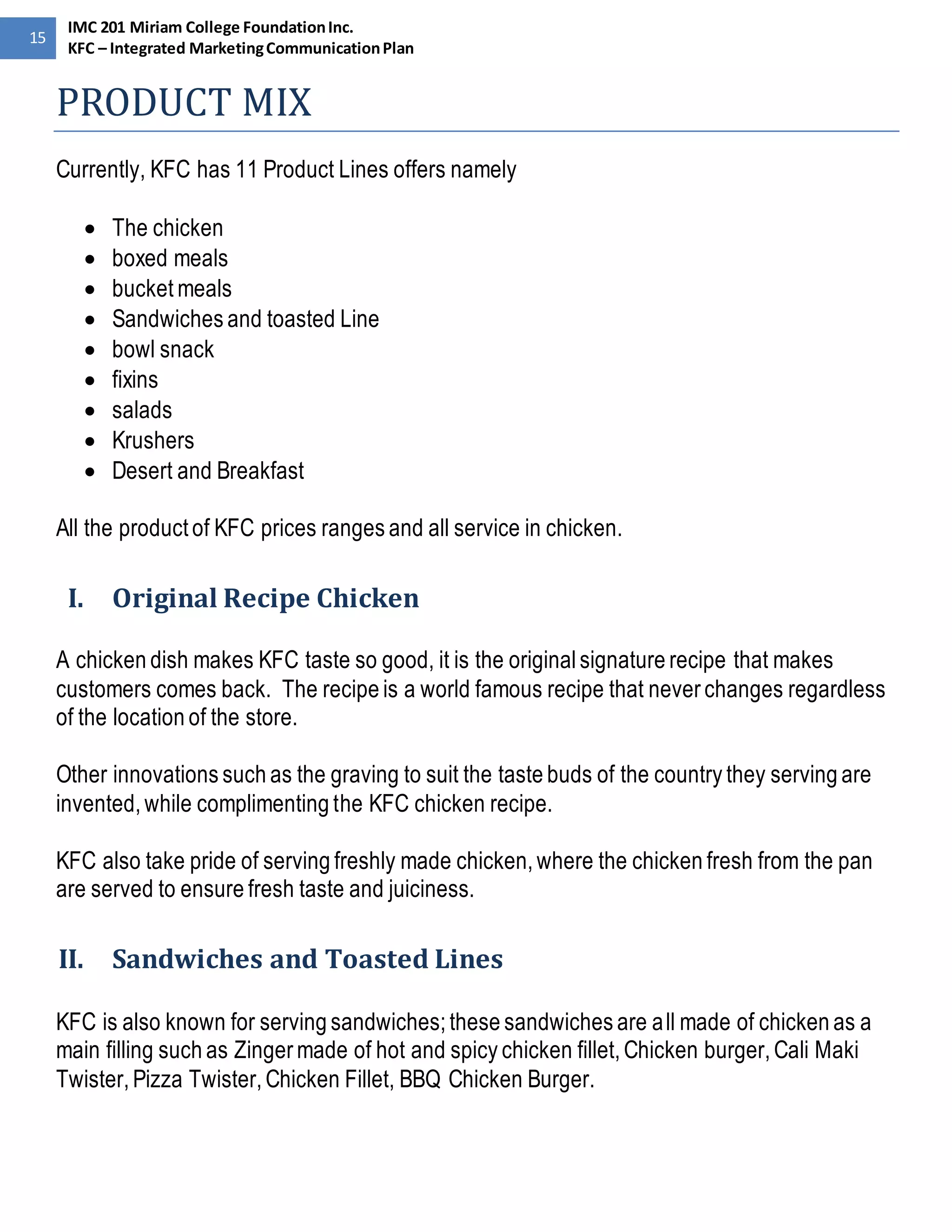 15 
IMC 201 Miriam College Foundation Inc. 
KFC – Integrated Marketing Communication Plan 
PRODUCT MIX 
Currently, KFC has 11 Product Lines offers namely 
 The chicken 
 boxed meals 
 bucket meals 
 Sandwiches and toasted Line 
 bowl snack 
 fixins 
 salads 
 Krushers 
 Desert and Breakfast 
All the product of KFC prices ranges and all service in chicken. 
I. Original Recipe Chicken 
A chicken dish makes KFC taste so good, it is the original signature recipe that makes 
customers comes back. The recipe is a world famous recipe that never changes regardless 
of the location of the store. 
Other innovations such as the graving to suit the taste buds of the country they serving are 
invented, while complimenting the KFC chicken recipe. 
KFC also take pride of serving freshly made chicken, where the chicken fresh from the pan 
are served to ensure fresh taste and juiciness. 
II. Sandwiches and Toasted Lines 
KFC is also known for serving sandwiches; these sandwiches are all made of chicken as a 
main filling such as Zinger made of hot and spicy chicken fillet, Chicken burger, Cali Maki 
Twister, Pizza Twister, Chicken Fillet, BBQ Chicken Burger. 
 