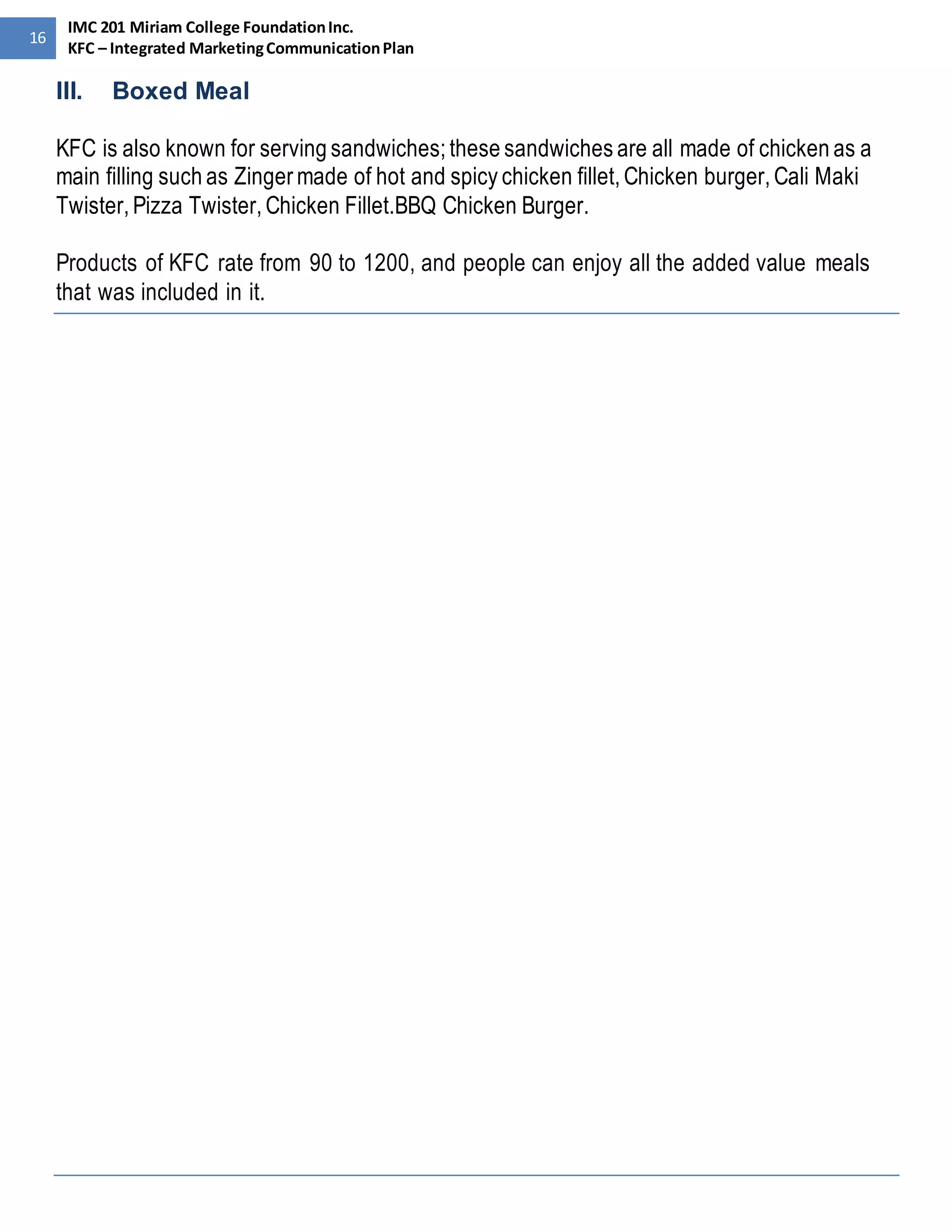 16 
IMC 201 Miriam College Foundation Inc. 
KFC – Integrated Marketing Communication Plan 
III. Boxed Meal 
KFC is also known for serving sandwiches; these sandwiches are all made of chicken as a 
main filling such as Zinger made of hot and spicy chicken fillet, Chicken burger, Cali Maki 
Twister, Pizza Twister, Chicken Fillet.BBQ Chicken Burger. 
Products of KFC rate from 90 to 1200, and people can enjoy all the added value meals 
that was included in it. 
 