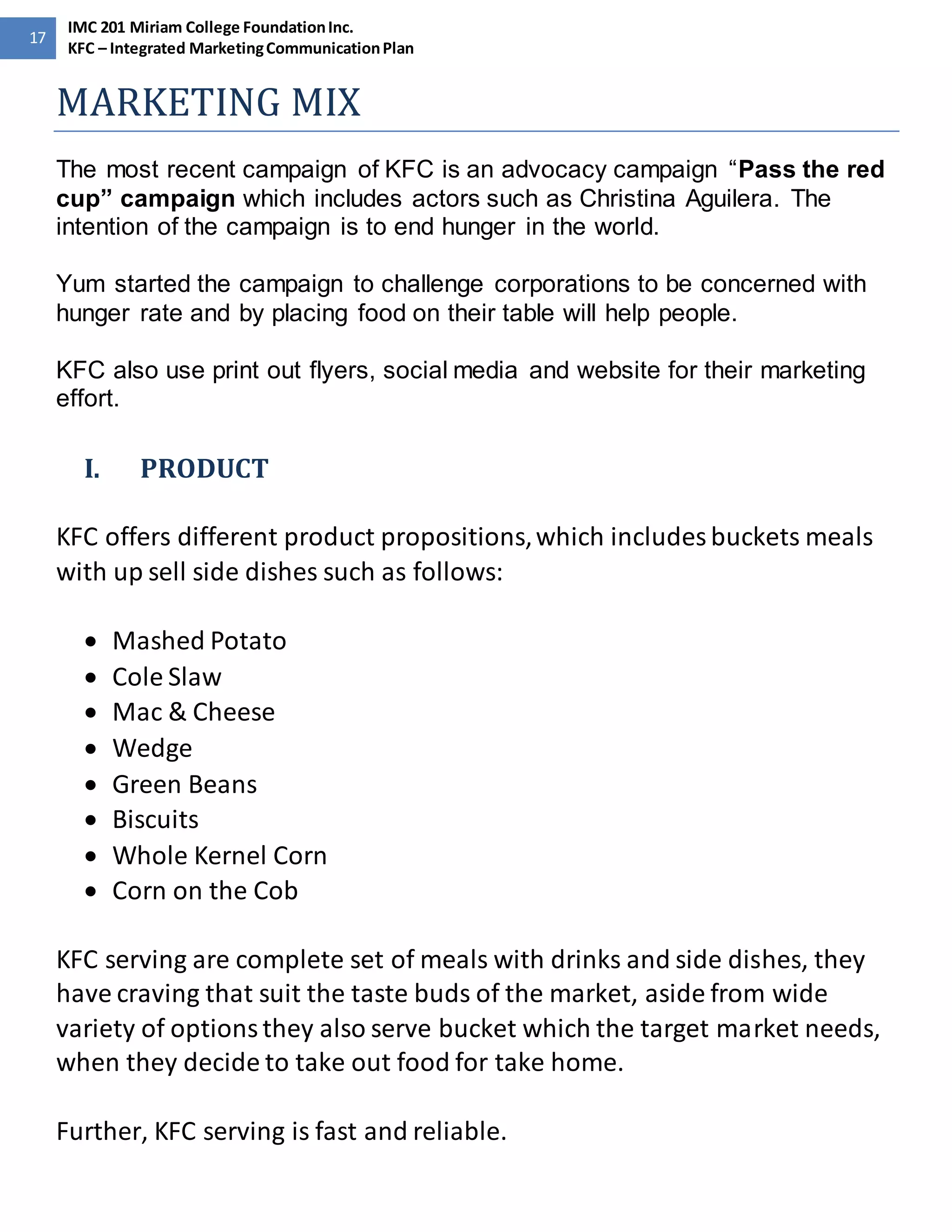 17 
IMC 201 Miriam College Foundation Inc. 
KFC – Integrated Marketing Communication Plan 
MARKETING MIX 
The most recent campaign of KFC is an advocacy campaign “Pass the red 
cup” campaign which includes actors such as Christina Aguilera. The 
intention of the campaign is to end hunger in the world. 
Yum started the campaign to challenge corporations to be concerned with 
hunger rate and by placing food on their table will help people. 
KFC also use print out flyers, social media and website for their marketing 
effort. 
I. PRODUCT 
KFC offers different product propositions, which includes buckets meals 
with up sell side dishes such as follows: 
 Mashed Potato 
 Cole Slaw 
 Mac & Cheese 
 Wedge 
 Green Beans 
 Biscuits 
 Whole Kernel Corn 
 Corn on the Cob 
KFC serving are complete set of meals with drinks and side dishes, they 
have craving that suit the taste buds of the market, aside from wide 
variety of options they also serve bucket which the target market needs, 
when they decide to take out food for take home. 
Further, KFC serving is fast and reliable. 
 
