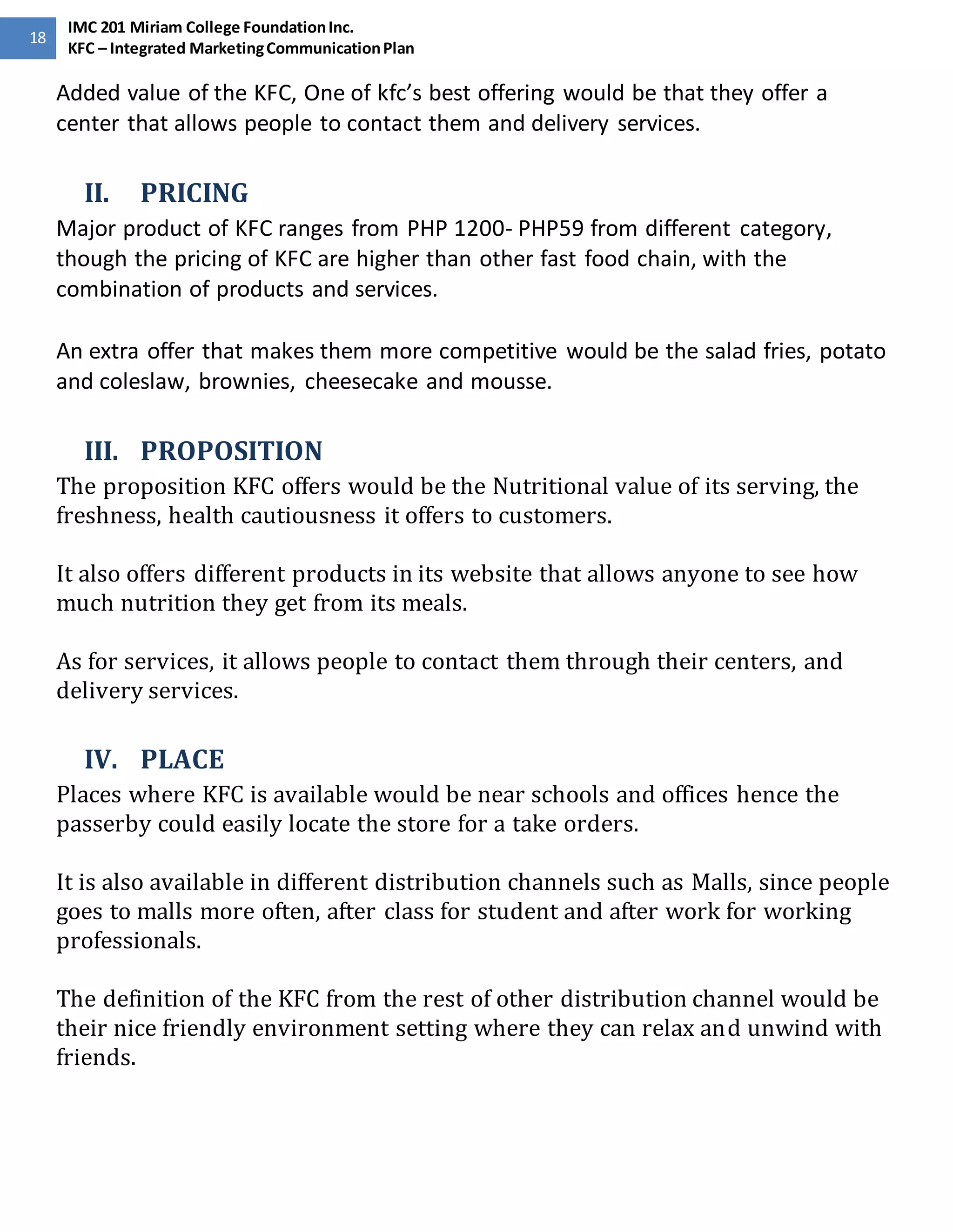 18 
IMC 201 Miriam College Foundation Inc. 
KFC – Integrated Marketing Communication Plan 
Added value of the KFC, One of kfc’s best offering would be that they offer a 
center that allows people to contact them and delivery services. 
II. PRICING 
Major product of KFC ranges from PHP 1200- PHP59 from different category, 
though the pricing of KFC are higher than other fast food chain, with the 
combination of products and services. 
An extra offer that makes them more competitive would be the salad fries, potato 
and coleslaw, brownies, cheesecake and mousse. 
III. PROPOSITION 
The proposition KFC offers would be the Nutritional value of its serving, the 
freshness, health cautiousness it offers to customers. 
It also offers different products in its website that allows anyone to see how 
much nutrition they get from its meals. 
As for services, it allows people to contact them through their centers, and 
delivery services. 
IV. PLACE 
Places where KFC is available would be near schools and offices hence the 
passerby could easily locate the store for a take orders. 
It is also available in different distribution channels such as Malls, since people 
goes to malls more often, after class for student and after work for working 
professionals. 
The definition of the KFC from the rest of other distribution channel would be 
their nice friendly environment setting where they can relax and unwind with 
friends. 
 