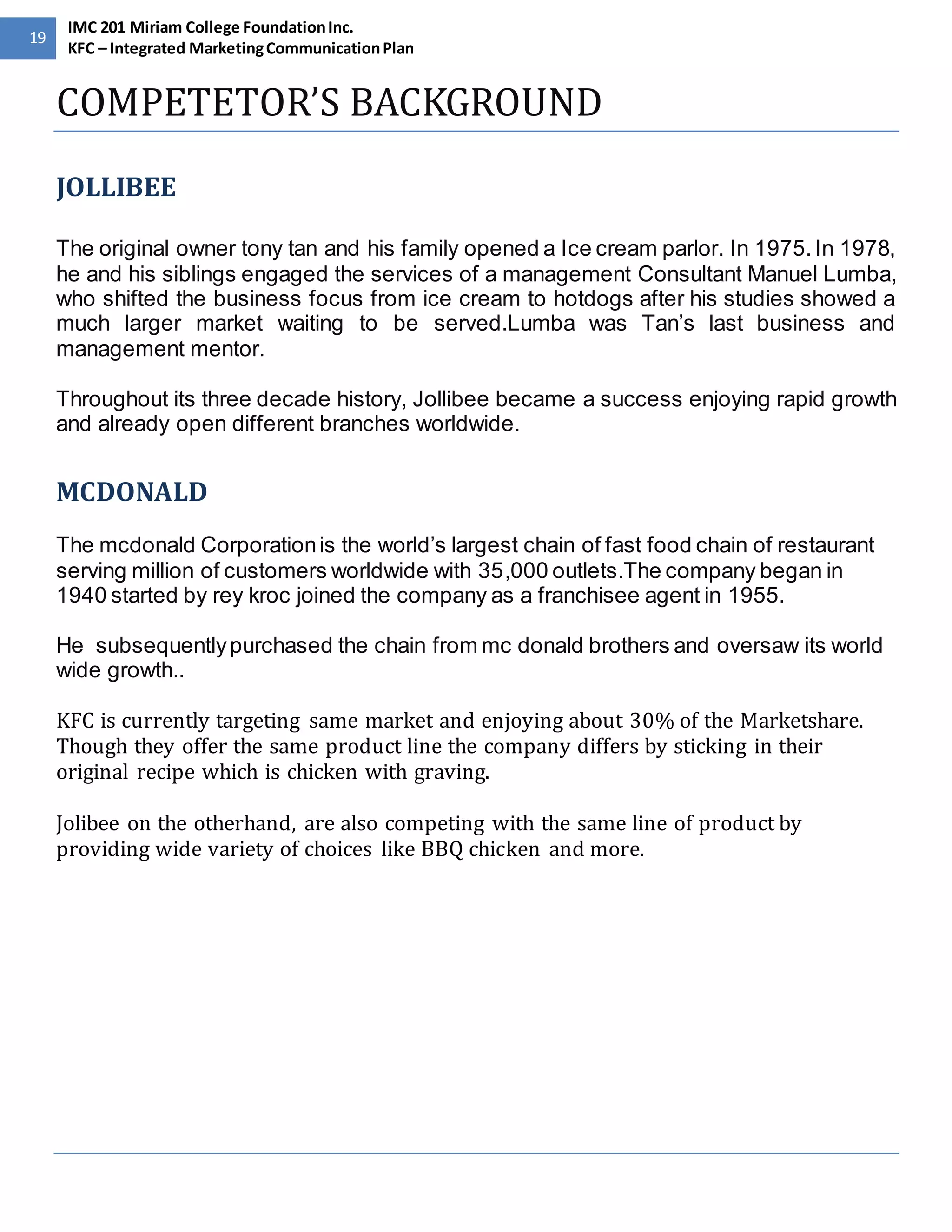 19 
IMC 201 Miriam College Foundation Inc. 
KFC – Integrated Marketing Communication Plan 
COMPETETOR’S BACKGROUND 
JOLLIBEE 
The original owner tony tan and his family opened a Ice cream parlor. In 1975. In 1978, 
he and his siblings engaged the services of a management Consultant Manuel Lumba, 
who shifted the business focus from ice cream to hotdogs after his studies showed a 
much larger market waiting to be served.Lumba was Tan’s last business and 
management mentor. 
Throughout its three decade history, Jollibee became a success enjoying rapid growth 
and already open different branches worldwide. 
MCDONALD 
The mcdonald Corporation is the world’s largest chain of fast food chain of restaurant 
serving million of customers worldwide with 35,000 outlets.The company began in 
1940 started by rey kroc joined the company as a franchisee agent in 1955. 
He subsequently purchased the chain from mc donald brothers and oversaw its world 
wide growth.. 
KFC is currently targeting same market and enjoying about 30% of the Marketshare. 
Though they offer the same product line the company differs by sticking in their 
original recipe which is chicken with graving. 
Jolibee on the otherhand, are also competing with the same line of product by 
providing wide variety of choices like BBQ chicken and more. 
 