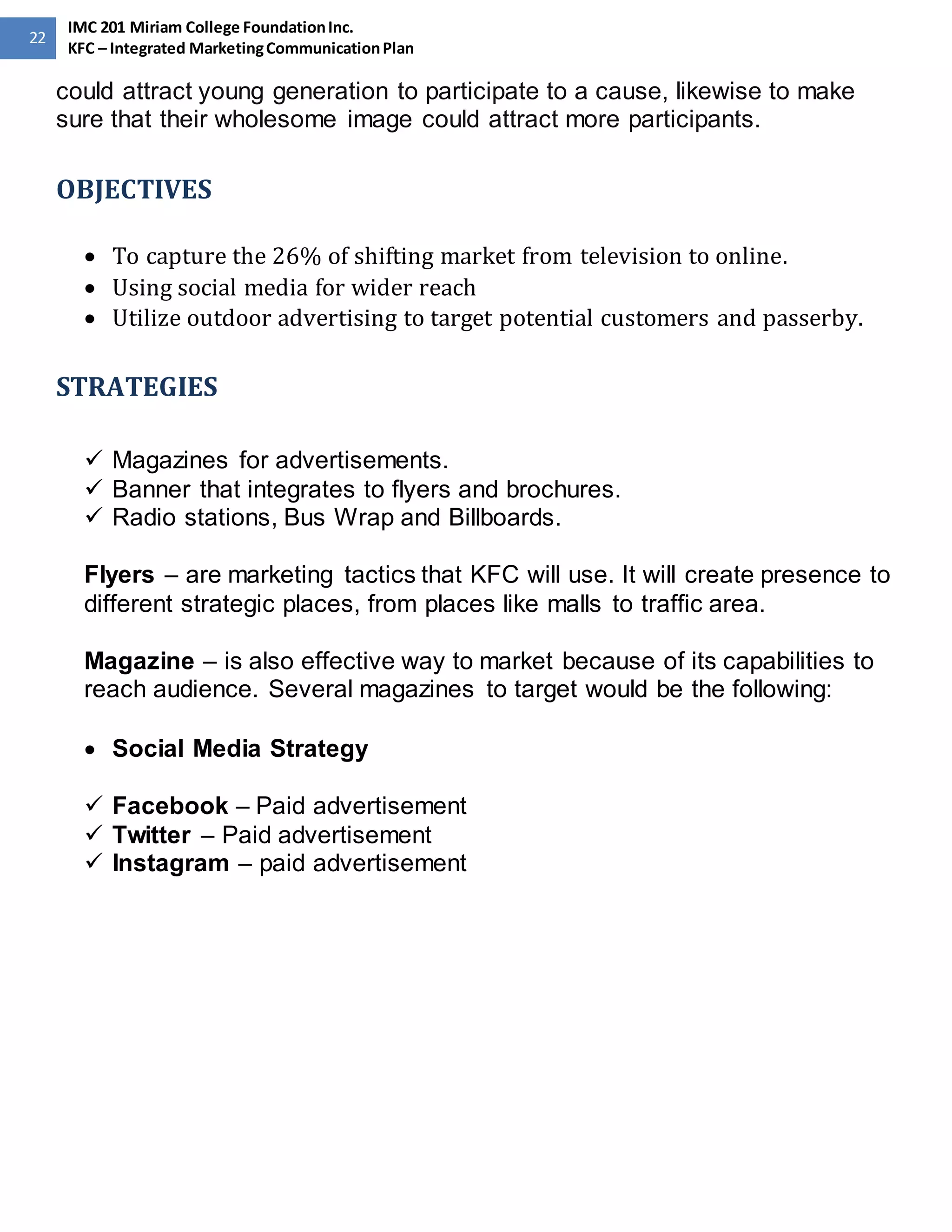 22 
IMC 201 Miriam College Foundation Inc. 
KFC – Integrated Marketing Communication Plan 
could attract young generation to participate to a cause, likewise to make 
sure that their wholesome image could attract more participants. 
OBJECTIVES 
 To capture the 26% of shifting market from television to online. 
 Using social media for wider reach 
 Utilize outdoor advertising to target potential customers and passerby. 
STRATEGIES 
 Magazines for advertisements. 
 Banner that integrates to flyers and brochures. 
 Radio stations, Bus Wrap and Billboards. 
Flyers – are marketing tactics that KFC will use. It will create presence to 
different strategic places, from places like malls to traffic area. 
Magazine – is also effective way to market because of its capabilities to 
reach audience. Several magazines to target would be the following: 
 Social Media Strategy 
 Facebook – Paid advertisement 
 Twitter – Paid advertisement 
 Instagram – paid advertisement 
 