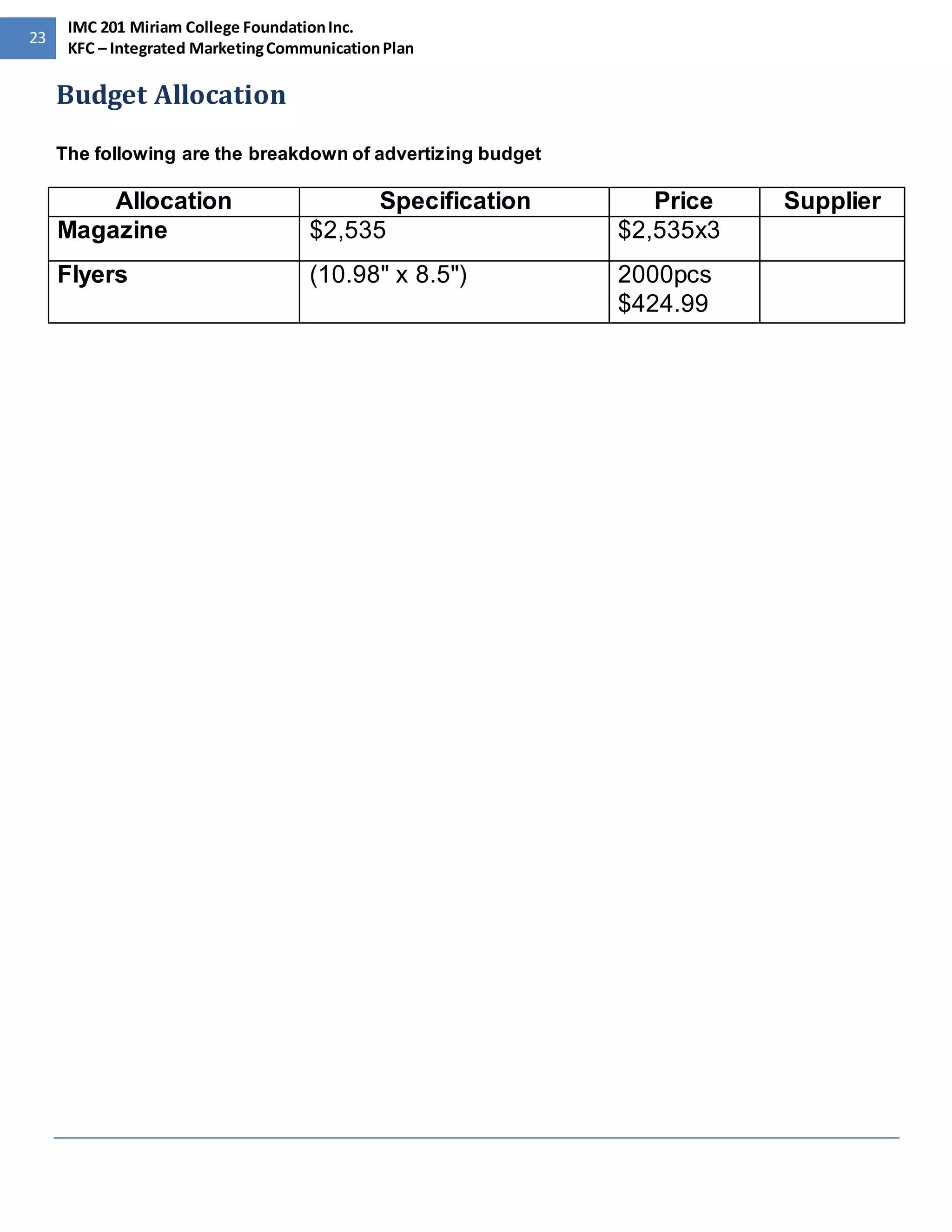 23 
IMC 201 Miriam College Foundation Inc. 
KFC – Integrated Marketing Communication Plan 
Budget Allocation 
The following are the breakdown of advertizing budget 
Allocation Specification Price Supplier 
Magazine $2,535 $2,535x3 
Flyers (10.98" x 8.5") 
2000pcs 
$424.99 
 