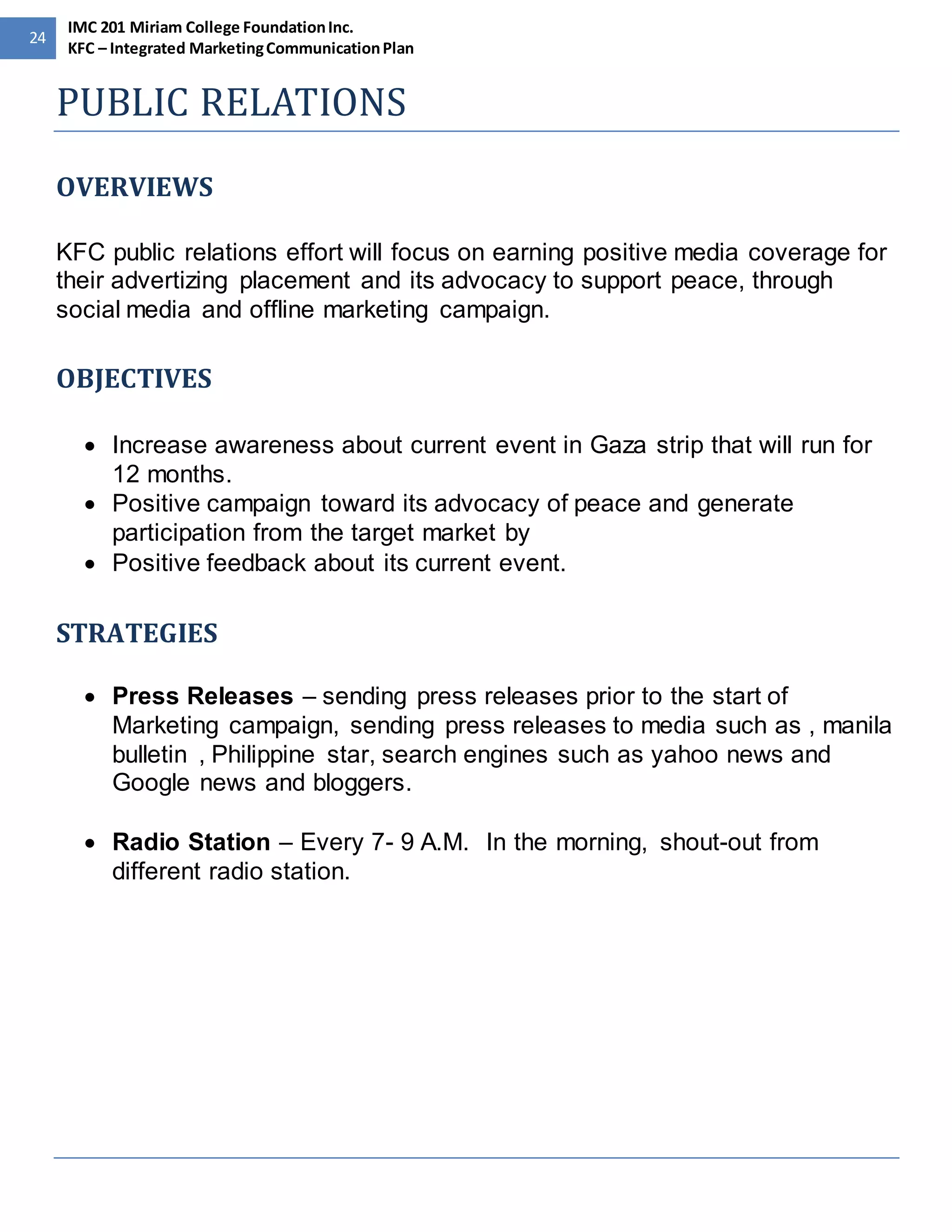 24 
IMC 201 Miriam College Foundation Inc. 
KFC – Integrated Marketing Communication Plan 
PUBLIC RELATIONS 
OVERVIEWS 
KFC public relations effort will focus on earning positive media coverage for 
their advertizing placement and its advocacy to support peace, through 
social media and offline marketing campaign. 
OBJECTIVES 
 Increase awareness about current event in Gaza strip that will run for 
12 months. 
 Positive campaign toward its advocacy of peace and generate 
participation from the target market by 
 Positive feedback about its current event. 
STRATEGIES 
 Press Releases – sending press releases prior to the start of 
Marketing campaign, sending press releases to media such as , manila 
bulletin , Philippine star, search engines such as yahoo news and 
Google news and bloggers. 
 Radio Station – Every 7- 9 A.M. In the morning, shout-out from 
different radio station. 
 