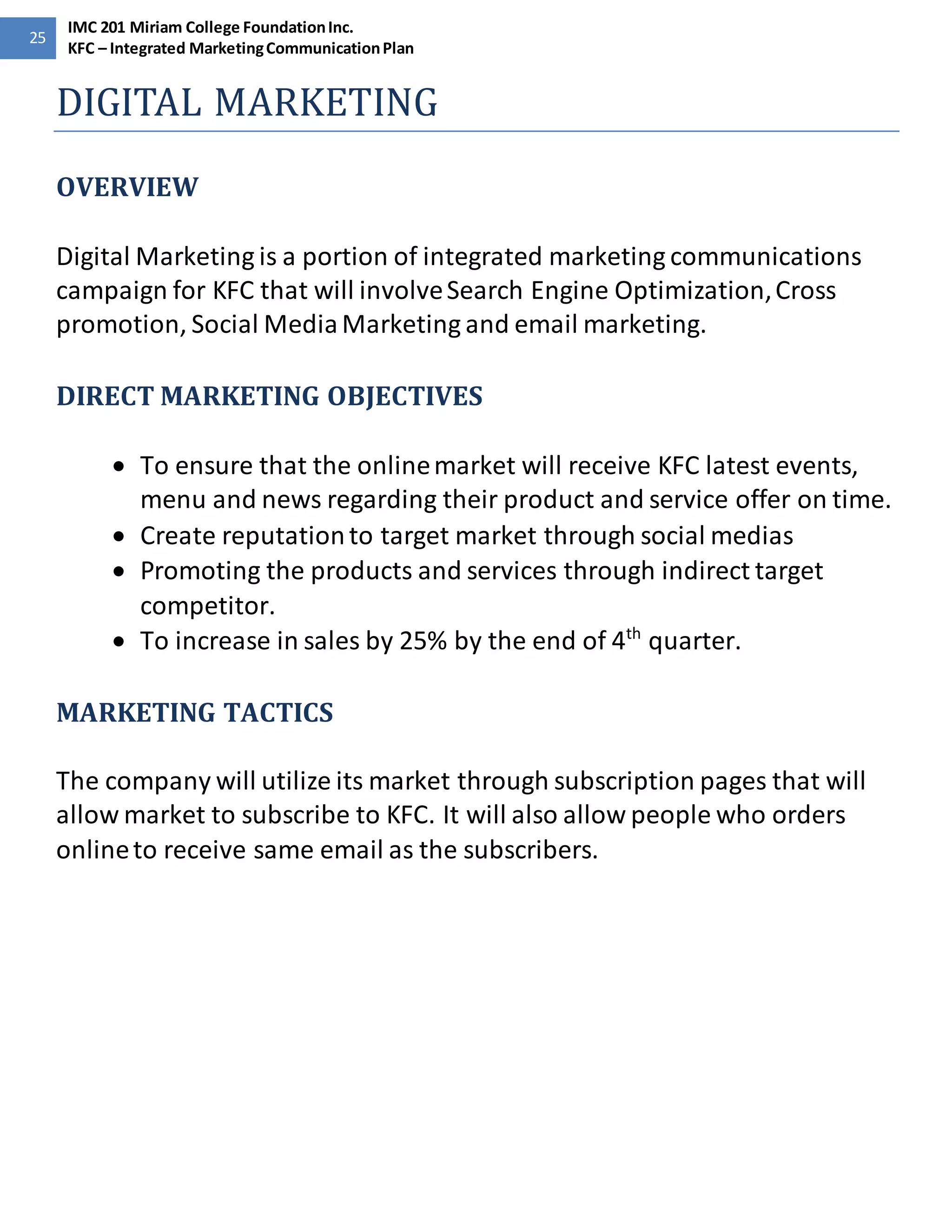 25 
IMC 201 Miriam College Foundation Inc. 
KFC – Integrated Marketing Communication Plan 
DIGITAL MARKETING 
OVERVIEW 
Digital Marketing is a portion of integrated marketing communications 
campaign for KFC that will involve Search Engine Optimization, Cross 
promotion, Social Media Marketing and email marketing. 
DIRECT MARKETING OBJECTIVES 
 To ensure that the online market will receive KFC latest events, 
menu and news regarding their product and service offer on time. 
 Create reputation to target market through social medias 
 Promoting the products and services through indirect target 
competitor. 
 To increase in sales by 25% by the end of 4th quarter. 
MARKETING TACTICS 
The company will utilize its market through subscription pages that will 
allow market to subscribe to KFC. It will also allow people who orders 
online to receive same email as the subscribers. 
 