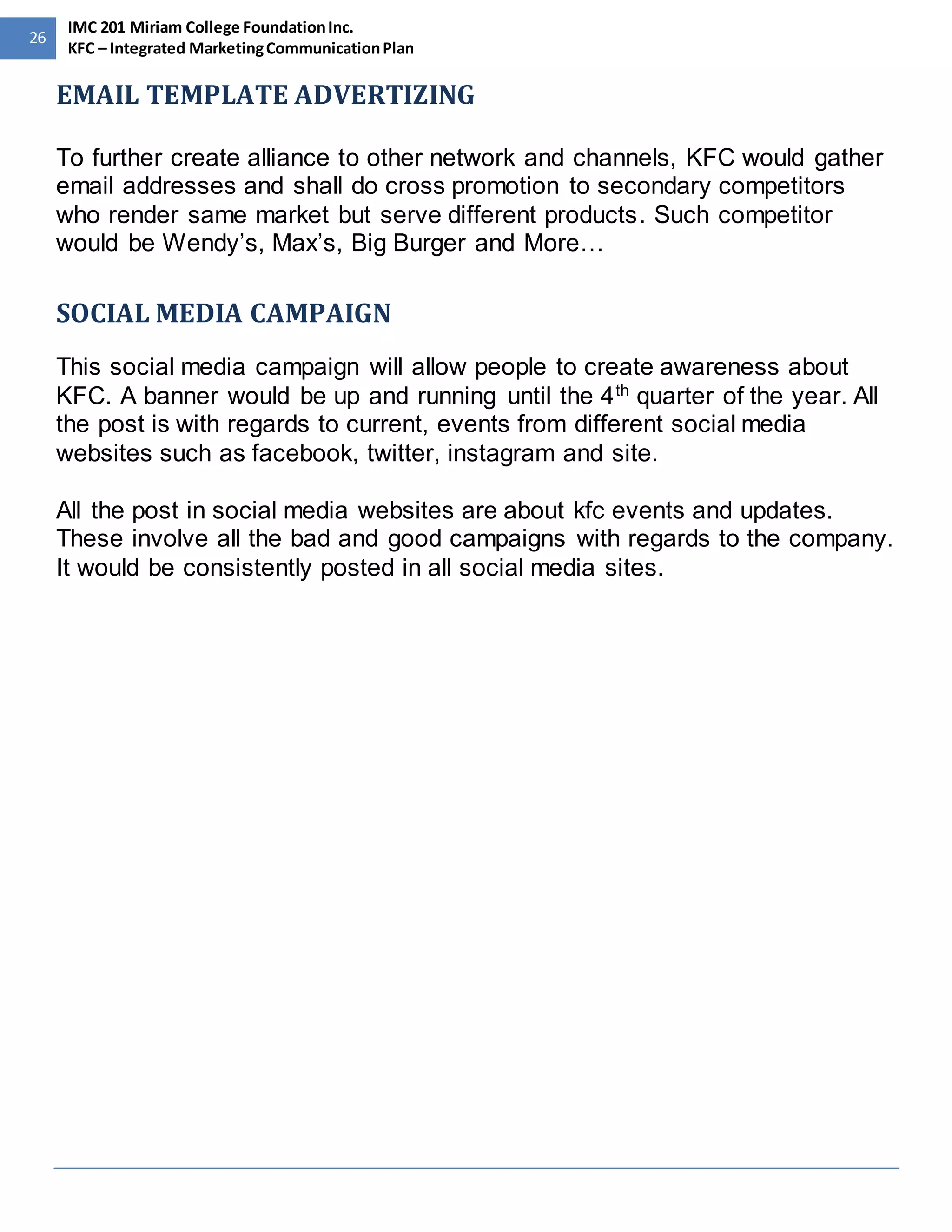 26 
IMC 201 Miriam College Foundation Inc. 
KFC – Integrated Marketing Communication Plan 
EMAIL TEMPLATE ADVERTIZING 
To further create alliance to other network and channels, KFC would gather 
email addresses and shall do cross promotion to secondary competitors 
who render same market but serve different products. Such competitor 
would be Wendy’s, Max’s, Big Burger and More… 
SOCIAL MEDIA CAMPAIGN 
This social media campaign will allow people to create awareness about 
KFC. A banner would be up and running until the 4th quarter of the year. All 
the post is with regards to current, events from different social media 
websites such as facebook, twitter, instagram and site. 
All the post in social media websites are about kfc events and updates. 
These involve all the bad and good campaigns with regards to the company. 
It would be consistently posted in all social media sites. 
 