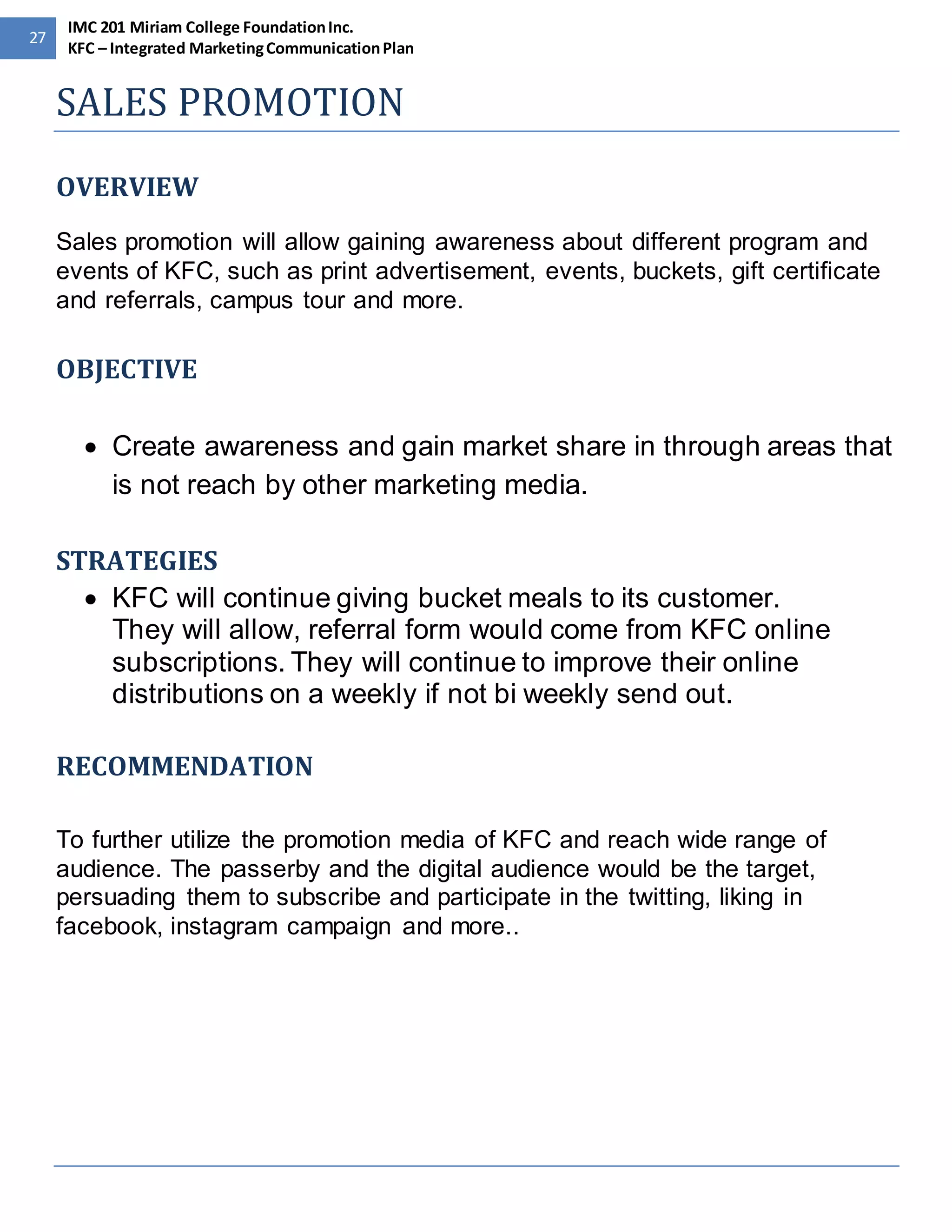 27 
IMC 201 Miriam College Foundation Inc. 
KFC – Integrated Marketing Communication Plan 
SALES PROMOTION 
OVERVIEW 
Sales promotion will allow gaining awareness about different program and 
events of KFC, such as print advertisement, events, buckets, gift certificate 
and referrals, campus tour and more. 
OBJECTIVE 
 Create awareness and gain market share in through areas that 
is not reach by other marketing media. 
STRATEGIES 
 KFC will continue giving bucket meals to its customer. 
They will allow, referral form would come from KFC online 
subscriptions. They will continue to improve their online 
distributions on a weekly if not bi weekly send out. 
RECOMMENDATION 
To further utilize the promotion media of KFC and reach wide range of 
audience. The passerby and the digital audience would be the target, 
persuading them to subscribe and participate in the twitting, liking in 
facebook, instagram campaign and more.. 
 